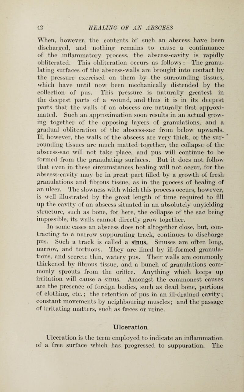 When, however, the contents of such an abscess have been discharged, and nothing remains to cause a continuance of the inflammatory process, the abscess-cavity is rapidly obliterated. This obliteration occurs as follows :—The granu¬ lating surfaces of the abscess-walls are brought into contact by the pressure exercised on them by the surrounding tissues, which have until now been mechanically distended by the collection of pus. This pressure is naturally greatest in the deepest parts of a wound, and thus it is in its deepest parts that the walls of an abscess are naturally first approxi¬ mated. Such an approximation soon results in an actual grow¬ ing together of the opposing layers of granulations, and a gradual obliteration of the abscess-sac from below upwards. If, however, the walls of the abscess are very thick, or the sur¬ rounding tissues are much matted together, the collapse of the abscess-sac will not take place, and pus will continue to be formed from the granulating surfaces. But it does not follow that even in these circumstances healing will not occur, for the abscess-cavity may be in great part filled by a growth of fresh granulations and fibrous tissue, as in the process of healing of an ulcer. The slowness with which this process occurs, however, is well illustrated by the great length of time required to fill up the cavity of an abscess situated in an absolutely unyielding structure, such as bone, for here, the collapse of the sac being impossible, its walls cannot directly grow together. In some cases an abscess does not altogether close, but, con¬ tracting to a narrow suppurating track, continues to discharge pus. Such a track is called a sinus. Sinuses are often long, narrow, and tortuous. They are lined by ill-formed granula¬ tions, and secrete thin, watery pus. Their walls are commonly thickened by fibrous tissue, and a bunch of granulations com¬ monly sprouts from the orifice. Anything which keeps up irritation will cause a sinus. Amongst the commonest causes are the presence of foreign bodies, such as dead bone, portions of clothing, etc.; the retention of pus in an ill-drained cavity; constant movements by neighbouring muscles; and the passage of irritating matters, such as faeces or urine. Ulceration Ulceration is the term employed to indicate an inflammation of a free surface which has progressed to suppuration. The