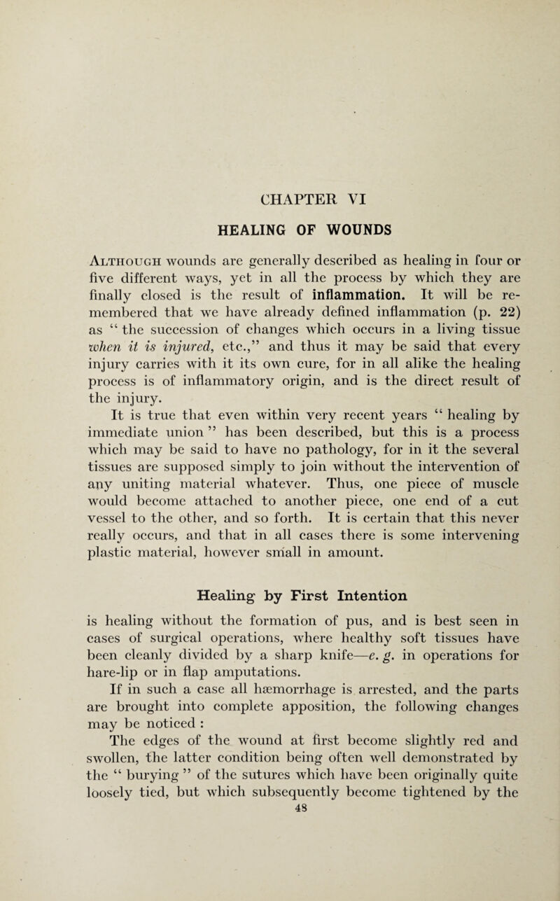 HEALING OF WOUNDS Although wounds are generally described as healing in four or five different ways, yet in all the process by which they are finally closed is the result of inflammation. It will be re¬ membered that we have already defined inflammation (p. 22) as “ the succession of changes which occurs in a living tissue when it is injured, etc.,” and thus it may be said that every injury carries with it its own cure, for in all alike the healing process is of inflammatory origin, and is the direct result of the injury. It is true that even within very recent years “ healing by immediate union ” has been described, but this is a process which may be said to have no pathology, for in it the several tissues are supposed simply to join without the intervention of any uniting material whatever. Thus, one piece of muscle would become attached to another piece, one end of a cut vessel to the other, and so forth. It is certain that this never really occurs, and that in all cases there is some intervening plastic material, however small in amount. Healing by First Intention is healing without the formation of pus, and is best seen in cases of surgical operations, where healthy soft tissues have been cleanly divided by a sharp knife—e. g. in operations for hare-lip or in flap amputations. If in such a case all haemorrhage is arrested, and the parts are brought into complete apposition, the following changes may be noticed : The edges of the wound at first become slightly red and swollen, the latter condition being often well demonstrated by the “ burying ” of the sutures which have been originally quite loosely tied, but which subsequently become tightened by the