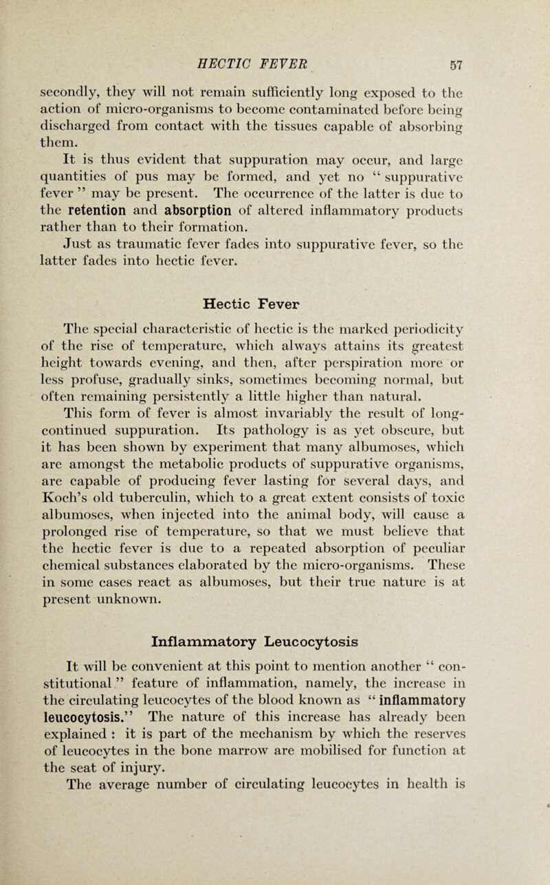 secondly, they will not remain sufficiently long exposed to the action of micro-organisms to become contaminated before being discharged from contact with the tissues capable of absorbing them. It is thus evident that suppuration may occur, and large quantities of pus may be formed, and yet no “ suppurative fever ” may be present. The occurrence of the latter is due to the retention and absorption of altered inflammatory products rather than to their formation. Just as traumatic fever fades into suppurative fever, so the latter fades into hectic fever. Hectic Fever The special characteristic of hectic is the marked periodicity of the rise of temperature, which always attains its greatest height towards evening, and then, after perspiration more or less profuse, gradually sinks, sometimes becoming normal, but often remaining persistently a little higher than natural. This form of fever is almost invariably the result of long- continued suppuration. Its pathology is as yet obscure, but it has been shown by experiment that many albumoses, which are amongst the metabolic products of suppurative organisms, are capable of producing fever lasting for several days, and Koch’s old tuberculin, which to a great extent consists of toxic albumoses, when injected into the animal body, will cause a prolonged rise of temperature, so that we must believe that the hectic fever is due to a repeated absorption of peculiar chemical substances elaborated by the micro-organisms. These in some cases react as albumoses, but their true nature is at present unknown. Inflammatory Leucocytosis It will be convenient at this point to mention another “ con¬ stitutional ” feature of inflammation, namely, the increase in the circulating leucocytes of the blood known as “ inflammatory leucocytosis.” The nature of this increase has already been explained : it is part of the mechanism by which the reserves of leucocytes in the bone marrow are mobilised for function at the seat of injury. The average number of circulating leucocytes in health is
