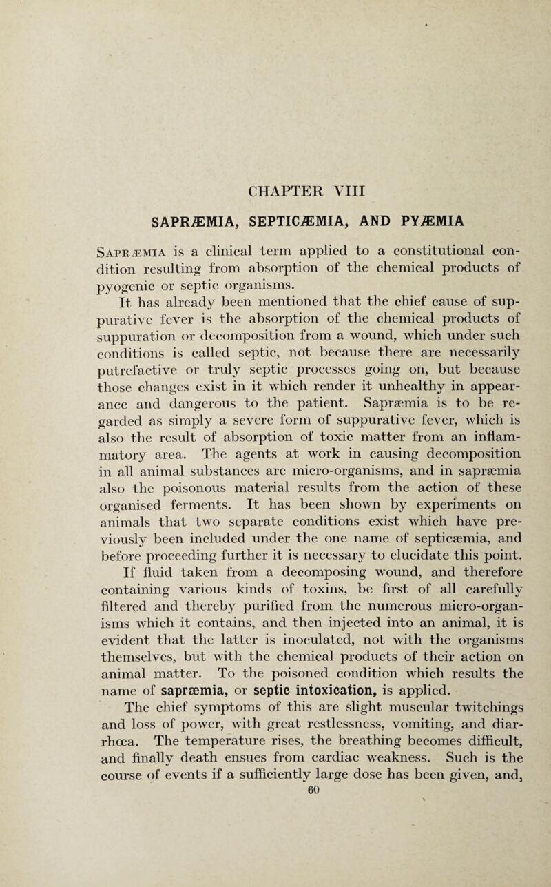 SAPRASMIA, SEPTICAEMIA, AND PYAEMIA Sapr/emia is a clinical term applied to a constitutional con¬ dition resulting from absorption of the chemical products of pyogenic or septic organisms. It has already been mentioned that the chief cause of sup¬ purative fever is the absorption of the chemical products of suppuration or decomposition from a wound, which under such conditions is called septic, not because there are necessarily putrefactive or truly septic processes going on, but because those changes exist in it which render it unhealthy in appear¬ ance and dangerous to the patient. Saprsemia is to be re¬ garded as simply a severe form of suppurative fever, which is also the result of absorption of toxic matter from an inflam¬ matory area. The agents at work in causing decomposition in all animal substances are micro-organisms, and in sapraemia also the poisonous material results from the action of these organised ferments. It has been shown by experiments on animals that two separate conditions exist which have pre¬ viously been included under the one name of septicaemia, and before proceeding further it is necessary to elucidate this point. If fluid taken from a decomposing wound, and therefore containing various kinds of toxins, be first of all carefully filtered and thereby purified from the numerous micro-organ¬ isms which it contains, and then injected into an animal, it is evident that the latter is inoculated, not with the organisms themselves, but with the chemical products of their action on animal matter. To the poisoned condition which results the name of sapraemia, or septic intoxication, is applied. The chief symptoms of this are slight muscular twitchings and loss of power, with great restlessness, vomiting, and diar¬ rhoea. The temperature rises, the breathing becomes difficult, and finally death ensues from cardiac weakness. Such is the course of events if a sufficiently large dose has been given, and,