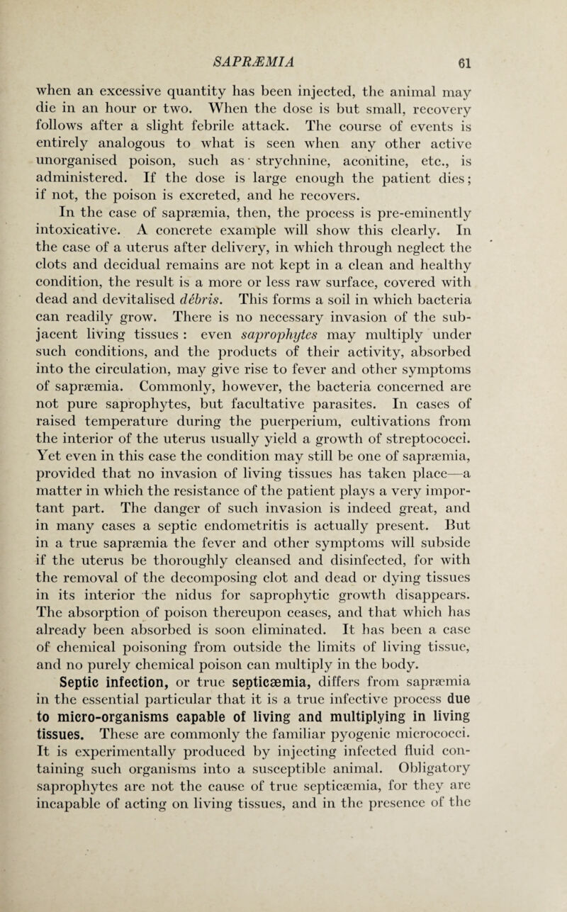 when an excessive quantity has been injected, the animal may die in an hour or two. When the dose is but small, recovery follows after a slight febrile attack. The course of events is entirely analogous to what is seen when any other active unorganised poison, such as • strychnine, aconitine, etc., is administered. If the dose is large enough the patient dies; if not, the poison is excreted, and he recovers. In the case of sapraemia, then, the process is pre-eminently intoxicative. A concrete example will show this clearly. In the case of a uterus after delivery, in which through neglect the clots and decidual remains are not kept in a clean and healthy condition, the result is a more or less raw surface, covered with dead and devitalised debris. This forms a soil in which bacteria can readily grow. There is no necessary invasion of the sub¬ jacent living tissues : even saprophytes may multiply under such conditions, and the products of their activity, absorbed into the circulation, may give rise to fever and other symptoms of sapraemia. Commonly, however, the bacteria concerned are not pure saprophytes, but facultative parasites. In cases of raised temperature during the puerperium, cultivations from the interior of the uterus usually yield a growth of streptococci. Yet even in this case the condition may still be one of sapraemia, provided that no invasion of living tissues has taken place—a matter in which the resistance of the patient plays a very impor¬ tant part. The danger of such invasion is indeed great, and in many cases a septic endometritis is actually present. But in a true sapraemia the fever and other symptoms will subside if the uterus be thoroughly cleansed and disinfected, for with the removal of the decomposing clot and dead or dying tissues in its interior the nidus for saprophytic growth disappears. The absorption of poison thereupon ceases, and that which has already been absorbed is soon eliminated. It has been a case of chemical poisoning from outside the limits of living tissue, and no purely chemical poison can multiply in the body. Septic infection, or true septicaemia, differs from sapraemia in the essential particular that it is a true infective process due to micro-organisms capable of living and multiplying in living tissues. These are commonly the familiar pyogenic micrococci. It is experimentally produced by injecting infected fluid con¬ taining such organisms into a susceptible animal. Obligatory saprophytes are not the cause of true septicaemia, for they are incapable of acting on living tissues, and in the presence of the