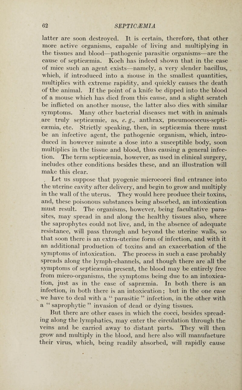latter are soon destroyed. It is certain, therefore, that other more active organisms, capable of living and multiplying in the tissues and blood—pathogenic parasitic organisms—are the cause of septicaemia. Koch has indeed shown that in the case of mice such an agent exists—namely, a very slender bacillus, which, if introduced into a mouse in the smallest quantities, multiplies with extreme rapidity, and quickly causes the death of the animal. If the point of a knife be dipped into the blood of a mouse which has died from this cause, and a slight scratch be inflicted on another mouse, the latter also dies with similar symptoms. Many other bacterial diseases met with in animals are truly septicsemic, as, e. g., anthrax, pneumococcus-septi¬ caemia, etc. Strictly speaking, then, in septicaemia there must be an infective agent, the pathogenic organism, which, intro¬ duced in however minute a dose into a susceptible body, soon multiplies in the tissue and blood, thus causing a general infec¬ tion. The term septicaemia, however, as used in clinical surgery, includes other conditions besides these, and an illustration will make this clear. . Let us suppose that pyogenic micrococci find entrance into the uterine cavity after delivery, and begin to grow and multiply in the wall of the uterus. They would here produce their toxins, and, these poisonous substances being absorbed, an intoxication must result. The organisms, however, being facultative para¬ sites, may spread in and along the healthy tissues also, where the saprophytes could not live, and, in the absence of adequate resistance, will pass through and beyond the uterine walls, so that soon there is an extra-uterine form of infection, and with it an additional production of toxins and an exacerbation of the symptoms of intoxication. The process in such a case probably spreads along the lymph-channels, and though there are all the symptoms of septicaemia present, the blood may be entirely free from micro-organisms, the symptoms being due to an intoxica¬ tion, just as in the case of sapraemia. In both there is an infection, in both there is an intoxication; but in the one case v we have to deal with a “ parasitic ” infection, in the other with a “ saprophytic 55 invasion of dead or dying tissues. But there are other cases in which the cocci, besides spread¬ ing along the lymphatics, may enter the circulation through the veins and be carried away to distant parts. They will then grow and multiply in the blood, and here also will manufacture their virus, which, being readily absorbed, will rapidly cause