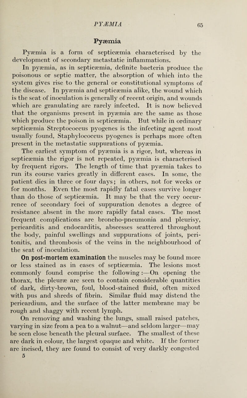 Pyaemia Pyaemia is a form of septicaemia characterised by the development of secondary metastatic inflammations. In pyaemia, as in septicaemia, definite bacteria produce the poisonous or septic matter, the absorption of which into the system gives rise to the general or constitutional symptoms of the disease. In pyaemia and septicaemia alike, the wound which is the seat of inoculation is generally of recent origin, and wounds which are granulating are rarely infected. It is now believed that the organisms present in pyaemia are the same as those which produce the poison in septicaemia. But while in ordinary septicaemia Streptococcus pyogenes is the infecting agent most usually found, Staphylococcus pyogenes is perhaps more often present in the metastatic suppurations of pyaemia. The earliest symptom of pyaemia is a rigor, but, whereas in septicaemia the rigor is not repeated, pyaemia is characterised by frequent rigors. The length of time that pyaemia takes to run its course varies greatly in different cases. In some, the patient dies in three or four days; in others, not for weeks or for months. Even the most rapidly fatal cases survive longer than do those of septicaemia. It may be that the very occur¬ rence of secondary foci of suppuration denotes a degree of resistance absent in the more rapidly fatal cases. The most frequent complications are broncho-pneumonia and pleurisy, pericarditis and endocarditis, abscesses scattered throughout the body, painful swellings and suppurations of joints, peri¬ tonitis, and thrombosis of the veins in the neighbourhood of the seat of inoculation. On post-mortem examination the muscles may be found more or less stained as in cases of septicaemia. The lesions most commonly found comprise the following :—On opening the thorax, the pleurae are seen to contain considerable quantities of dark, dirty-brown, foul, blood-stained fluid, often mixed with pus and shreds of fibrin. Similar fluid may distend the pericardium, and the surface of the latter membrane may be rough and shaggy with recent lymph. On removing and washing the lungs, small raised patches, varying in size from a pea to a walnut—and seldom larger—may be seen close beneath the pleural surface. The smallest of these are dark in colour, the largest opaque and white. If the former are incised, they are found to consist of very darkly congested