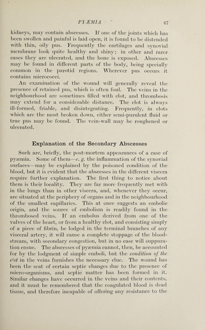 PI AZMI A kidneys, may contain abscesses. If one of the joints which has been swollen and painful is laid open, it is found to be distended with thin, oily pus. Frequently the cartilages and synovial membrane look quite healthy and shiny; in other and rarer cases they are ulcerated, and the bone is exposed. Abscesses may be found in different parts of the body, being specially common in the parotid regions. Wherever pus occurs it contains micrococci. An examination of the wound will generally reveal the presence of retained pus, which is often foul. The veins in the neighbourhood are sometimes filled with clot, and thrombosis may extend for a considerable distance. The clot is always ill-formed, friable, and disintegrating. Frequently, in clots which are the most broken down, either semi-purulent fluid or true pus may be found. The vein-wall may be roughened or ulcerated. Explanation of the Secondary Abscesses Such are, briefly, the post-mortem appearances of a case of pyaemia. Some of them—e. g. the inflammation of the synovial surfaces—may be explained by the poisoned condition of the blood, but it is evident that the abscesses in the different viscera require further explanation. The first thing to notice about them is their locality. They are far more frequently met with in the lungs than in other viscera, and, whenever they occur, are situated at the periphery of organs and in the neighbourhood of the smallest capillaries. This at once suggests an embolic origin, and the source of embolism is readily found in the thrombosed veins. If an embolus derived from one of the valves of the heart, or from a healthy clot, and consisting simply of a piece of fibrin, be lodged in the terminal branches of any visceral artery, it will cause a complete stoppage of the blood¬ stream, with secondary congestion, but in no case will suppura¬ tion ensue. The abscesses of pyaemia cannot, then, be accounted for by the lodgment of simple emboli, but the condition of the c'ot in the veins furnishes the necessary clue. The wound has been the seat of certain septic changes due to the presence of micro-organisms, and septic matter has been formed in it. Similar changes have occurred in the veins and their contents, and it must be remembered that the coagulated blood is dead tissue, and therefore incapable of offering any resistance to the