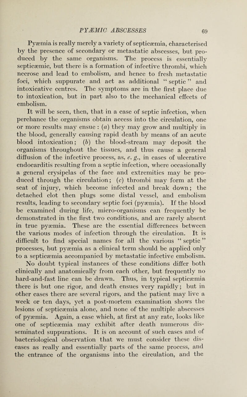 Pyaemia is really merely a variety of septicaemia, characterised by the presence of secondary or metastatic abscesses, but pro¬ duced by the same organisms. The process is essentially septicaemic, but there is a formation of infective thrombi, which necrose and lead to embolism, and hence to fresh metastatic foci, which suppurate and act as additional “ septic ” and intoxicative centres. The symptoms are in the first place due to intoxication, but in part also to the mechanical effects of embolism. It will be seen, then, that in a case of septic infection, when perchance the organisms obtain access into the circulation, one or more results may ensue : (a) they may grow and multiply in the blood, generally causing rapid death by means of an acute blood intoxication; (b) the blood-stream may deposit the organisms throughout the tissues, and thus cause a general diffusion of the infective process, as, e. g., in cases of ulcerative endocarditis resulting from a septic infection, where occasionally a general erysipelas of the face and extremities may be pro¬ duced through the circulation; (c) thrombi may form at the seat of injury, which become infected and break down; the detached clot then plugs some distal vessel, and embolism results, leading to secondary septic foci (pyaemia). If the blood be examined during life, micro-organisms can frequently be demonstrated in the first two conditions, and are rarely absent in true pyaemia. These are the essential differences between the various modes of infection through the circulation. It is difficult to find special names for all the various 44 septic ” processes, but pyaemia as a clinical term should be applied only to a septicaemia accompanied by metastatic infective embolism. No doubt typical instances of these conditions differ both clinically and anatomically from each other, but frequently no hard-and-fast line can be drawn. Thus, in typical septicaemia there is but one rigor, and death ensues very rapidly; but in other cases there are several rigors, and the patient may live a week or ten days, yet a post-mortem examination shows the lesions of septicaemia alone, and none of the multiple abscesses of pyaemia. Again, a case which, at first at any rate, looks like one of septicaemia may exhibit after death numerous dis¬ seminated suppurations. It is on account of such cases and of bacteriological observation that we must consider these dis¬ eases as really and essentially parts of the same process, and the entrance of the organisms into the circulation, and the