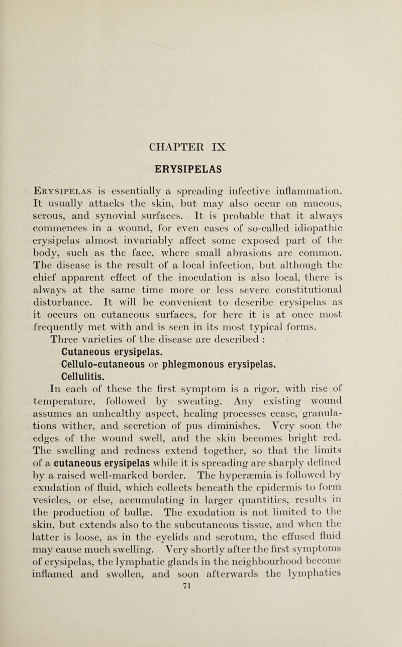 ERYSIPELAS Erysipelas is essentially a spreading infective inflammation. It usually attacks the skin, but may also occur on mucous, serous, and synovial surfaces. It is probable that it always commences in a wound, for even cases of so-called idiopathic erysipelas almost invariably affect some exposed part of the body, such as the face, where small abrasions are common. The disease is the result of a local infection, but although the chief apparent effect of the inoculation is also local, there is always at the same time more or less severe constitutional disturbance. It will be convenient to describe erysipelas as it occurs on cutaneous surfaces, for here it is at once most frequently met with and is seen in its most typical forms. Three varieties of the disease are described : Cutaneous erysipelas. Cellulo-cutaneous or phlegmonous erysipelas. Cellulitis. In each of these the first symptom is a rigor, with rise of temperature, followed by sweating. Any existing wound assumes an unhealthy aspect, healing processes cease, granula¬ tions wither, and secretion of pus diminishes. Very soon the edges of the wound swell, and the skin becomes bright red. The swelling and redness extend together, so that the limits of a cutaneous erysipelas while it is spreading are sharply defined by a raised well-marked border. The hyperaemia is followed by exudation of fluid, which collects beneath the epidermis to form vesicles, or else, accumulating in larger quantities, results in the production of bullae. The exudation is not limited to the skin, but extends also to the subcutaneous tissue, and when the latter is loose, as in the eyelids and scrotum, the effused fluid may cause much swelling. Very shortly after the first symptoms of erysipelas, the lymphatic glands in the neighbourhood become inflamed and swollen, and soon afterwards the lymphatics