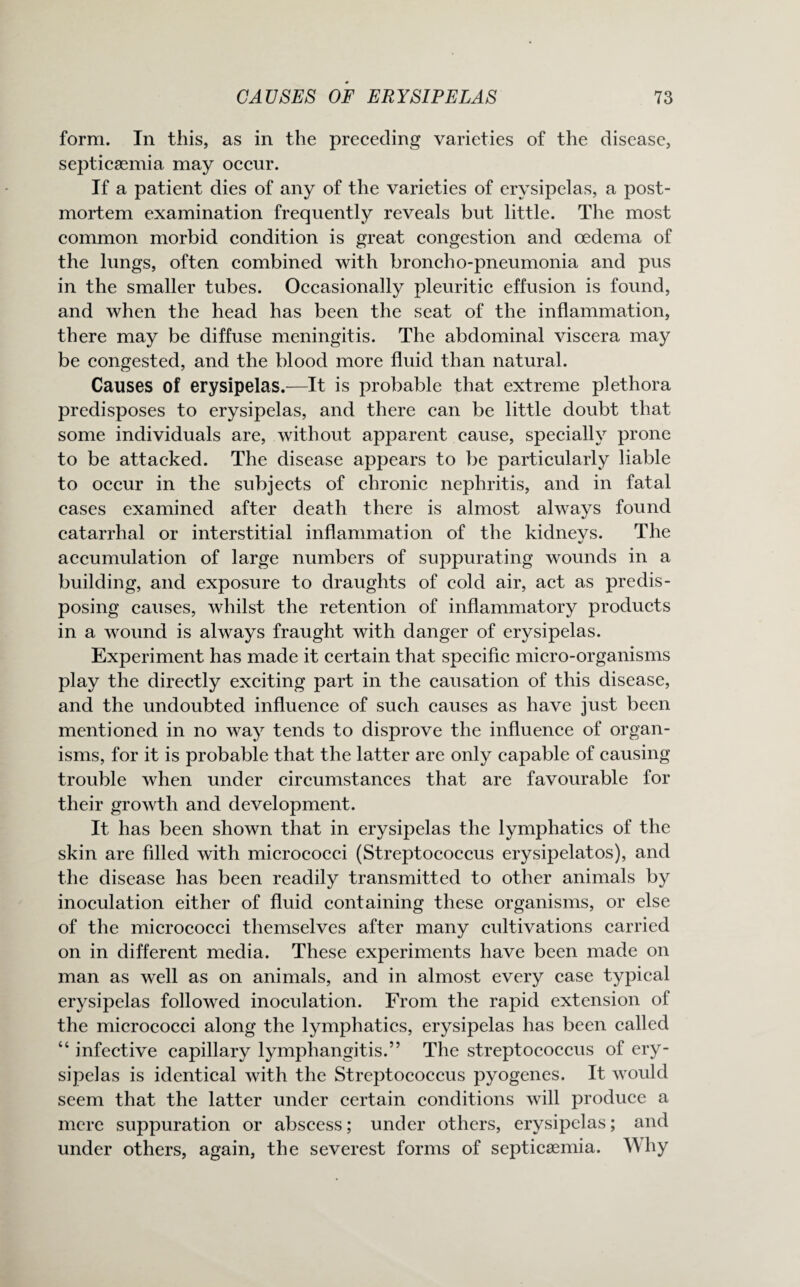 form. In this, as in the preceding varieties of the disease, septicaemia may occur. If a patient dies of any of the varieties of erysipelas, a post¬ mortem examination frequently reveals but little. The most common morbid condition is great congestion and oedema of the lungs, often combined with broncho-pneumonia and pus in the smaller tubes. Occasionally pleuritic effusion is found, and when the head has been the seat of the inflammation, there may be diffuse meningitis. The abdominal viscera may be congested, and the blood more fluid than natural. Causes of erysipelas.—It is probable that extreme plethora predisposes to erysipelas, and there can be little doubt that some individuals are, without apparent cause, specially prone to be attacked. The disease appears to be particularly liable to occur in the subjects of chronic nephritis, and in fatal cases examined after death there is almost always found catarrhal or interstitial inflammation of the kidneys. The accumulation of large numbers of suppurating wounds in a building, and exposure to draughts of cold air, act as predis¬ posing causes, whilst the retention of inflammatory products in a wound is always fraught with danger of erysipelas. Experiment has made it certain that specific micro-organisms play the directly exciting part in the causation of this disease, and the undoubted influence of such causes as have just been mentioned in no way tends to disprove the influence of organ¬ isms, for it is probable that the latter are only capable of causing trouble when under circumstances that are favourable for their growth and development. It has been shown that in erysipelas the lymphatics of the skin are filled with micrococci (Streptococcus erysipelatos), and the disease has been readily transmitted to other animals by inoculation either of fluid containing these organisms, or else of the micrococci themselves after many cultivations carried on in different media. These experiments have been made on man as well as on animals, and in almost every case typical erysipelas followed inoculation. From the rapid extension of the micrococci along the lymphatics, erysipelas has been called “ infective capillary lymphangitis.” The streptococcus of ery¬ sipelas is identical with the Streptococcus pyogenes. It would seem that the latter under certain conditions will produce a mere suppuration or abscess; under others, erysipelas; and under others, again, the severest forms of septicaemia. Why