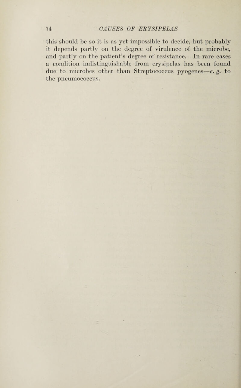 this should be so it is as yet impossible to decide, but probably it depends partly on the degree of virulence of the microbe, and partly on the patient’s degree of resistance. In rare cases a condition indistinguishable from erysipelas has been found due to microbes other than Streptococcus pyogenes—e. g. to the pneumococcus.