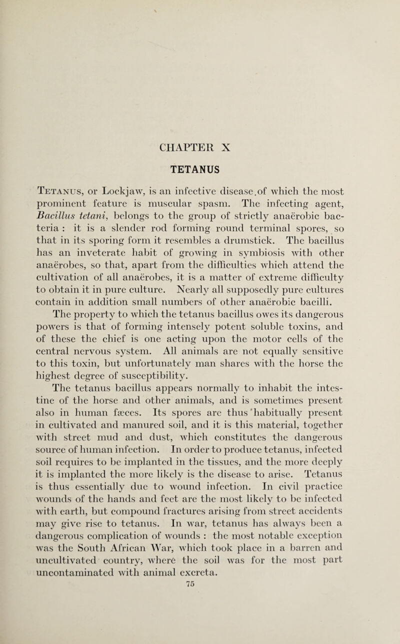 TETANUS Tetanus, or Lockjaw, is an infective disease.of which the most prominent feature is muscular spasm. The infecting agent, Bacillus tetani, belongs to the group of strictly anaerobic bac¬ teria : it is a slender rod forming round terminal spores, so that in its sporing form it resembles a drumstick. The bacillus has an inveterate habit of growing in symbiosis with other anaerobes, so that, apart from the difficulties which attend the cultivation of all anaerobes, it is a matter of extreme difficulty to obtain it in pure culture. Nearly all supposedly pure cultures contain in addition small numbers of other anaerobic bacilli. The property to which the tetanus bacillus owes its dangerous powers is that of forming intensely potent soluble toxins, and of these the chief is one acting upon the motor cells of the central nervous system. All animals are not equally sensitive to this toxin, but unfortunately man shares with the horse the highest degree of susceptibility. The tetanus bacillus appears normally to inhabit the intes¬ tine of the horse and other animals, and is sometimes present also in human faeces. Its spores are thus habitually present in cultivated and manured soil, and it is this material, together with street mud and dust, which constitutes the dangerous source of human infection. In order to produce tetanus, infected soil requires to be implanted in the tissues, and the more deeply it is implanted the more likely is the disease to arise. Tetanus is thus essentially due to wound infection. In civil practice wounds of the hands and feet are the most likely to be infected with earth, but compound fractures arising from street accidents may give rise to tetanus. In war, tetanus has always been a dangerous complication of wounds : the most notable exception was the South African War, which took place in a barren and uncultivated country, where the soil was for the most part uncontaminated with animal excreta.