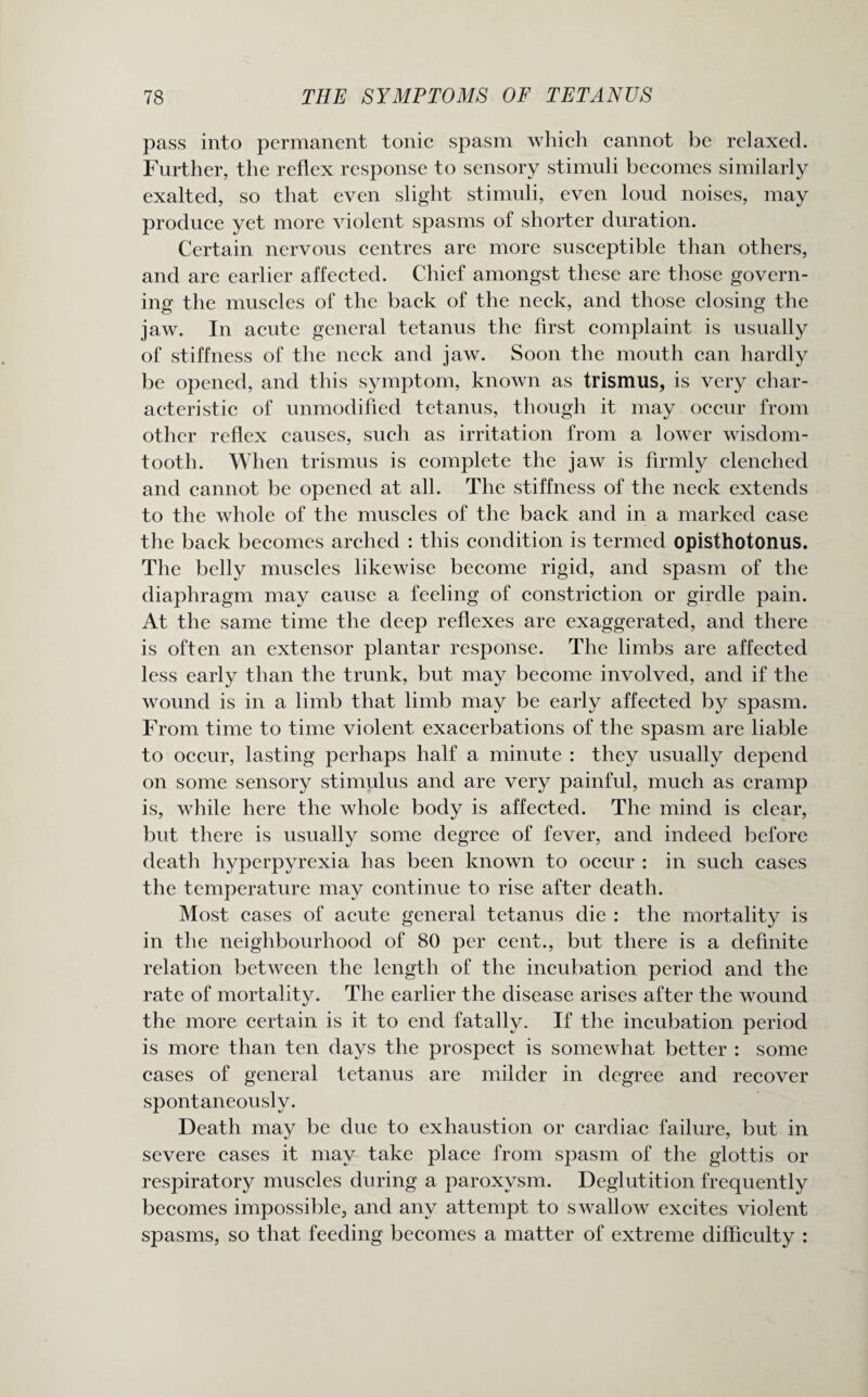 pass into permanent tonic spasm which cannot be relaxed. Further, the reflex response to sensory stimuli becomes similarly exalted, so that even slight stimuli, even loud noises, may produce yet more violent spasms of shorter duration. Certain nervous centres are more susceptible than others, and are earlier affected. Chief amongst these are those govern¬ ing the muscles of the back of the neck, and those closing the jaw. In acute general tetanus the first complaint is usually of stiffness of the neck and jaw. Soon the mouth can hardly be opened, and this symptom, known as trismus, is very char¬ acteristic of unmodified tetanus, though it may occur from other reflex causes, such as irritation from a lower wisdom- tooth. When trismus is complete the jaw is firmly clenched and cannot be opened at all. The stiffness of the neck extends to the whole of the muscles of the back and in a marked case the back becomes arched : this condition is termed opisthotonus. The belly muscles likewise become rigid, and spasm of the diaphragm may cause a feeling of constriction or girdle pain. At the same time the deep reflexes are exaggerated, and there is often an extensor plantar response. The limbs are affected less early than the trunk, but may become involved, and if the wound is in a limb that limb may be early affected by spasm. From time to time violent exacerbations of the spasm are liable to occur, lasting perhaps half a minute : they usually depend on some sensory stimulus and are very painful, much as cramp is, while here the whole body is affected. The mind is clear, but there is usually some degree of fever, and indeed before death hyperpyrexia has been known to occur : in such cases the temperature may continue to rise after death. Most cases of acute general tetanus die : the mortality is in the neighbourhood of 80 per cent., but there is a definite relation between the length of the incubation period and the rate of mortality. The earlier the disease arises after the wound the more certain is it to end fatally. If the incubation period is more than ten days the prospect is somewhat better : some cases of general tetanus are milder in degree and recover spontaneously. Death may be due to exhaustion or cardiac failure, but in severe cases it may take place from spasm of the glottis or respiratory muscles during a paroxysm. Deglutition frequently becomes impossible, and any attempt to swallow excites violent spasms, so that feeding becomes a matter of extreme difficulty :