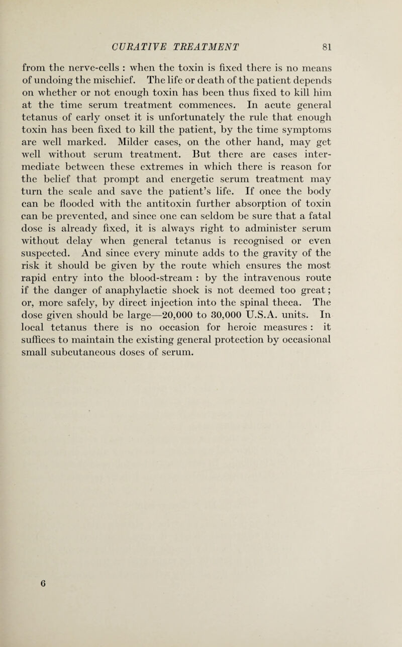 from the nerve-cells : when the toxin is fixed there is no means of undoing the mischief. The life or death of the patient depends on whether or not enough toxin has been thus fixed to kill him at the time serum treatment commences. In acute general tetanus of early onset it is unfortunately the rule that enough toxin has been fixed to kill the patient, by the time symptoms are well marked. Milder cases, on the other hand, may get well without serum treatment. But there are cases inter¬ mediate between these extremes in which there is reason for the belief that prompt and energetic serum treatment may turn the scale and save the patient’s life. If once the body can be flooded with the antitoxin further absorption of toxin can be prevented, and since one can seldom be sure that a fatal dose is already fixed, it is always right to administer serum without delay when general tetanus is recognised or even suspected. And since every minute adds to the gravity of the risk it should be given by the route which ensures the most rapid entry into the blood-stream : by the intravenous route if the danger of anaphylactic shock is not deemed too great; or, more safely, by direct injection into the spinal theca. The dose given should be large—20,000 to 30,000 U.S.A. units. In local tetanus there is no occasion for heroic measures : it suffices to maintain the existing general protection by occasional small subcutaneous doses of serum. 6