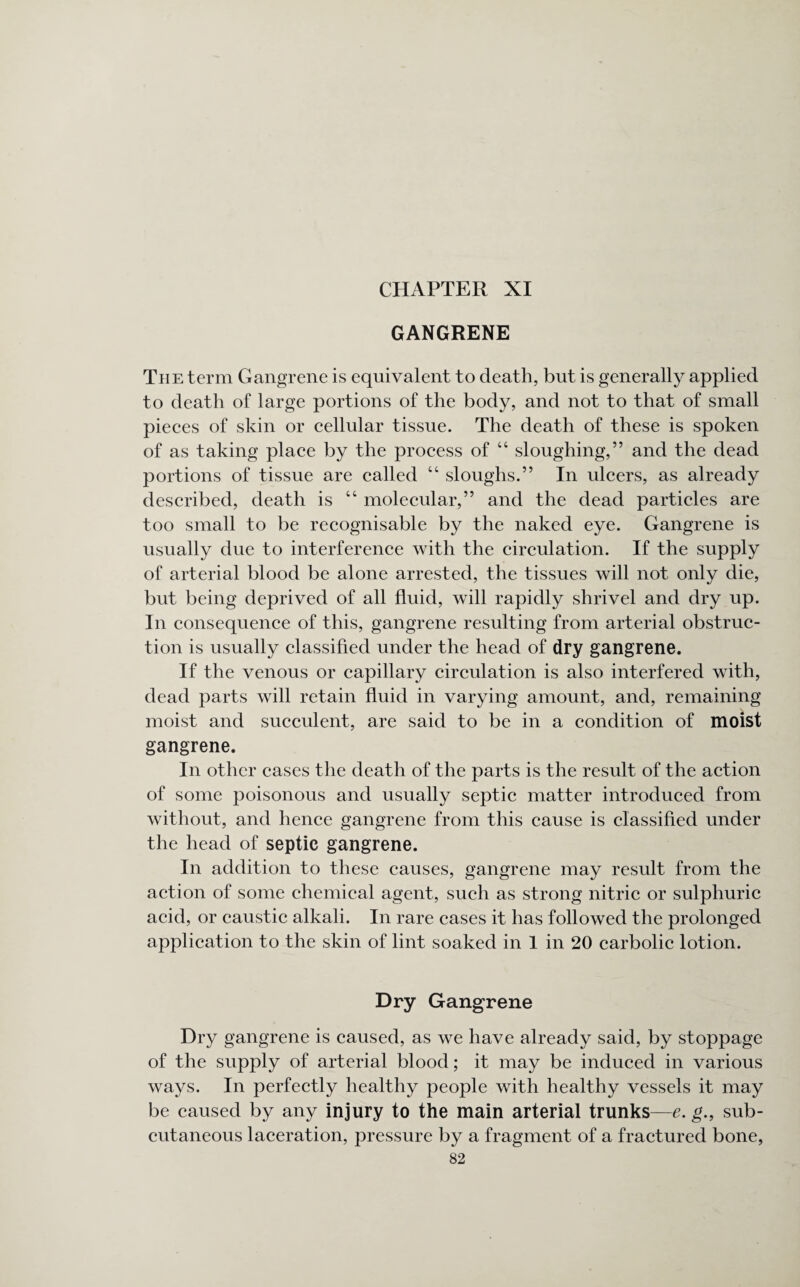 CHAPTER XI GANGRENE The term Gangrene is equivalent to death, but is generally applied to death of large portions of the body, and not to that of small pieces of skin or cellular tissue. The death of these is spoken of as taking place by the process of “ sloughing,” and the dead portions of tissue are called “ sloughs.” In ulcers, as already described, death is “ molecular,” and the dead particles are too small to be recognisable by the naked eye. Gangrene is usually due to interference with the circulation. If the supply of arterial blood be alone arrested, the tissues will not only die, but being deprived of all fluid, will rapidly shrivel and dry up. In consequence of this, gangrene resulting from arterial obstruc¬ tion is usually classified under the head of dry gangrene. If the venous or capillary circulation is also interfered with, dead parts will retain fluid in varying amount, and, remaining moist and succulent, are said to be in a condition of moist gangrene. In other cases the death of the parts is the result of the action of some poisonous and usually septic matter introduced from without, and hence gangrene from this cause is classified under the head of septic gangrene. In addition to these causes, gangrene may result from the action of some chemical agent, such as strong nitric or sulphuric acid, or caustic alkali. In rare cases it has followed the prolonged application to the skin of lint soaked in 1 in 20 carbolic lotion. Dry Gangrene Dry gangrene is caused, as we have already said, by stoppage of the supply of arterial blood; it may be induced in various ways. In perfectly healthy people with healthy vessels it may be caused by any injury to the main arterial trunks—e. g., sub¬ cutaneous laceration, pressure by a fragment of a fractured bone,
