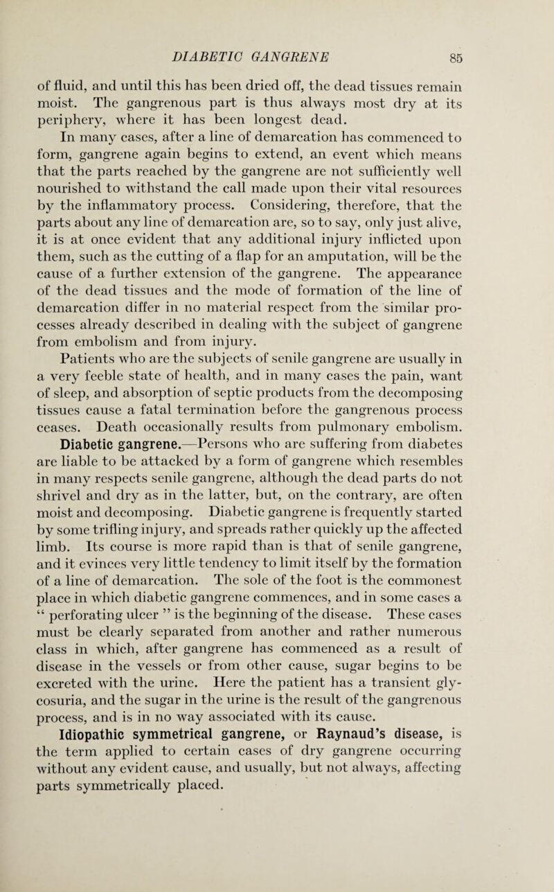 of fluid, and until this has been dried off, the dead tissues remain moist. The gangrenous part is thus always most dry at its periphery, where it has been longest dead. In many cases, after a line of demarcation has commenced to form, gangrene again begins to extend, an event which means that the parts reached by the gangrene are not sufficiently well nourished to withstand the call made upon their vital resources by the inflammatory process. Considering, therefore, that the parts about any line of demarcation are, so to say, only just alive, it is at once evident that any additional injury inflicted upon them, such as the cutting of a flap for an amputation, will be the cause of a further extension of the gangrene. The appearance of the dead tissues and the mode of formation of the line of demarcation differ in no material respect from the similar pro¬ cesses already described in dealing with the subject of gangrene from embolism and from injury. Patients who are the subjects of senile gangrene are usually in a very feeble state of health, and in many cases the pain, want of sleep, and absorption of septic products from the decomposing tissues cause a fatal termination before the gangrenous process ceases. Death occasionally results from pulmonary embolism. Diabetic gangrene.—Persons who are suffering from diabetes are liable to be attacked by a form of gangrene which resembles in many respects senile gangrene, although the dead parts do not shrivel and dry as in the latter, but, on the contrary, are often moist and decomposing. Diabetic gangrene is frequently started by some trifling injury, and spreads rather quickly up the affected limb. Its course is more rapid than is that of senile gangrene, and it evinces very little tendency to limit itself by the formation of a line of demarcation. The sole of the foot is the commonest place in which diabetic gangrene commences, and in some cases a “ perforating ulcer ” is the beginning of the disease. These cases must be clearly separated from another and rather numerous class in which, after gangrene has commenced as a result of disease in the vessels or from other cause, sugar begins to be excreted with the urine. Here the patient has a transient gly¬ cosuria, and the sugar in the urine is the result of the gangrenous process, and is in no way associated with its cause. Idiopathic symmetrical gangrene, or Raynaud’s disease, is the term applied to certain cases of dry gangrene occurring without any evident cause, and usually, but not always, affecting parts symmetrically placed.