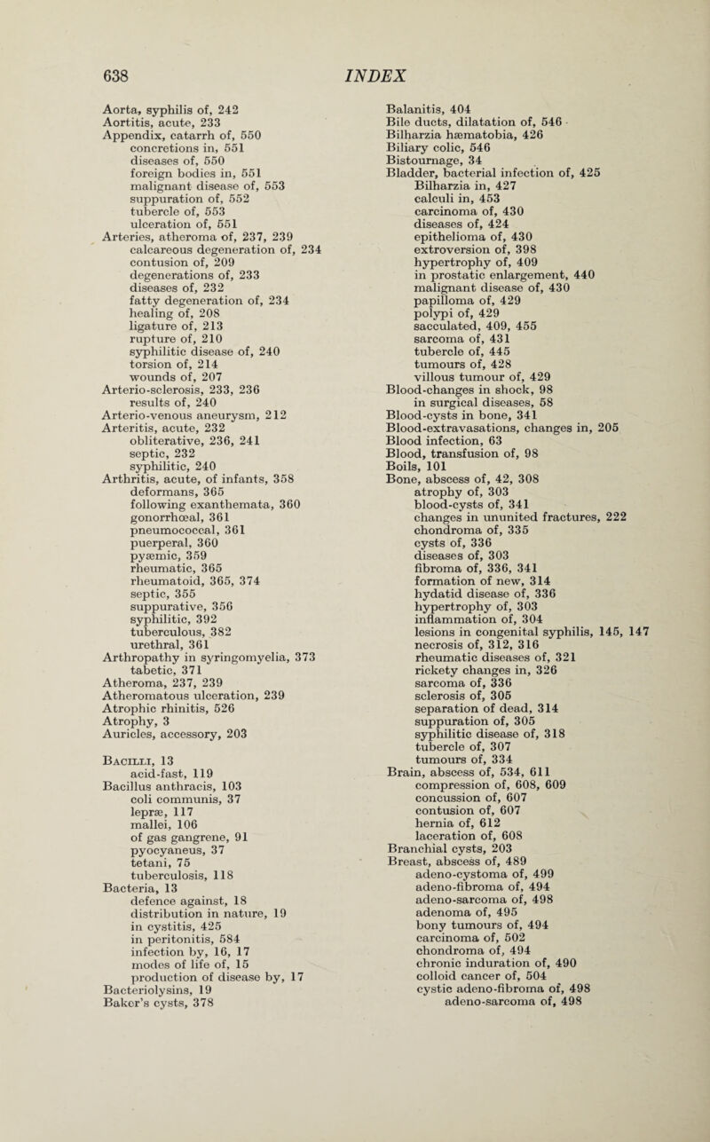 Aorta, syphilis of, 242 Aortitis, acute, 233 Appendix, catarrh of, 550 concretions in, 551 diseases of, 550 foreign bodies in, 551 malignant disease of, 553 suppuration of, 552 tubercle of, 553 ulceration of, 551 Arteries, atheroma of, 237, 239 calcareous degeneration of, 234 contusion of, 209 degenerations of, 233 diseases of, 232 fatty degeneration of, 234 healing of, 208 ligature of, 213 rupture of, 210 syphilitic disease of, 240 torsion of, 214 wounds of, 207 Arterio-sclerosis, 233, 236 results of, 240 Arterio-venous aneurysm, 212 Arteritis, acute, 232 obliterative, 236, 241 septic, 232 syphilitic, 240 Arthritis, acute, of infants, 358 deformans, 365 following exanthemata, 360 gonorrhoeal, 361 pneumococcal, 361 puerperal, 360 pysemic, 359 rheumatic, 365 rheumatoid, 365, 374 septic, 355 suppurative, 356 syphilitic, 392 tuberculous, 382 urethral, 361 Arthropathy in syringomyelia, 373 tabetic, 371 Atheroma, 237, 239 Atheromatous ulceration, 239 Atrophic rhinitis, 526 Atrophy, 3 Auricles, accessory, 203 Bacilli, 13 acid-fast, 119 Bacillus anthracis, 103 coli communis, 37 leprse, 117 mallei, 106 of gas gangrene, 91 pyocyaneus, 37 tetani, 75 tuberculosis, 118 Bacteria, 13 defence against, 18 distribution in nature, 19 in cystitis, 425 in peritonitis, 584 infection by, 16, 17 modes of life of, 15 production of disease by, 17 Bacteriolysins, 19 Baker’s cysts, 378 Balanitis, 404 Bile ducts, dilatation of, 546 Bilharzia hsematobia, 426 Biliary colic, 546 Bistoumage, 34 Bladder, bacterial infection of, 425 Bilharzia in, 427 calculi in, 453 carcinoma of, 430 diseases of, 424 epithelioma of, 430 extroversion of, 398 hypertrophy of, 409 in prostatic enlargement, 440 malignant disease of, 430 papilloma of, 429 polypi of, 429 sacculated, 409, 455 sarcoma of, 431 tubercle of, 445 tumours of, 428 villous tumour of, 429 Blood-changes in shock, 98 in surgical diseases, 58 Blood-cysts in bone, 341 Blood-extravasations, changes in, 205 Blood infection, 63 Blood, transfusion of, 98 Boils, 101 Bone, abscess of, 42, 308 atrophy of, 303 blood-cysts of, 341 changes in ununited fractures, 222 chondroma of, 335 cysts of, 336 diseases of, 303 fibroma of, 336, 341 formation of new, 314 hydatid disease of, 336 hypertrophy of, 303 inflammation of, 304 lesions in congenital syphilis, 145, 147 necrosis of, 312, 316 rheumatic diseases of, 321 rickety changes in, 326 sarcoma of, 336 sclerosis of, 305 separation of dead, 314 suppuration of, 305 syphilitic disease of, 318 tubercle of, 307 tumours of, 334 Brain, abscess of, 534, 611 compression of, 608, 609 concussion of, 607 contusion of, 607 hernia of, 612 laceration of, 608 Branchial cysts, 203 Breast, abscess of, 489 acleno-cystoma of, 499 adeno-fibroma of, 494 adeno-sarcoma of, 498 adenoma of, 495 bony tumours of, 494 carcinoma of, 502 chondroma of, 494 chronic induration of, 490 colloid cancer of, 504 cystic adeno-fibroma of, 498 adeno-sarcoma of, 498