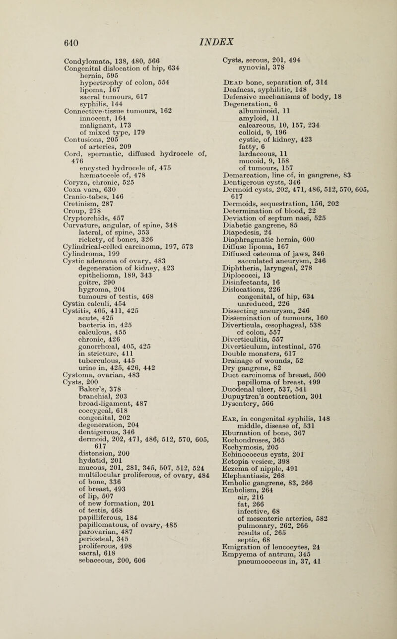 Condylomata, 138, 480, 566 Congenital dislocation of hip, 634 hernia, 595 hypertrophy of colon, 554 lipoma, 167 sacral tumours, 617 syphilis, 144 Connective-tissue tumours, 162 innocent, 164 malignant, 173 of mixed type, 179 Contusions, 205 of arteries, 209 Cord, spermatic, diffused hydrocele of, 476 encysted hydrocele of, 475 hsematocele of, 478 Coryza, chronic, 525 Coxa vara, 630 Cranio-tabes, 146 Cretinism, 287 Croup, 278 Cryptorchids, 457 Curvature, angular, of spine, 348 lateral, of spine, 353 rickety, of bones, 326 Cylindrical-celled carcinoma, 197, 573 Cylindroma, 199 Cystic adenoma of ovary, 483 degeneration of kidney, 423 epithelioma, 189, 343 goitre, 290 hygroma, 204 tumours of testis, 468 Cystin calculi, 454 Cystitis, 405, 411, 425 acute, 425 bacteria in, 425 calculous, 455 chronic, 426 gonorrhoeal, 405, 425 in stricture, 411 tuberculous, 445 urine in, 425, 426, 442 Cystoma, ovarian, 483 Cysts, 200 Baker’s, 378 branchial, 203 broad-ligament, 487 coccygeal, 618 congenital, 202 degeneration, 204 dentigerous, 346 dermoid, 202, 471, 486, 512, 570, 605, 617 distension, 200 hydatid, 201 mucous, 201, 281, 345, 507, 512, 524 multilocular proliferous, of ovary, 484 of bone, 336 of breast, 493 of lip, 507 of new formation, 201 of testis, 468 papilliferous, 184 papillomatous, of ovary, 485 parovarian, 487 periosteal, 345 proliferous, 498 sacral, 618 sebaceous, 200, 606 Cysts, serous, 201, 494 synovia], 378 Dead bone, separation of, 314 Deafness, syphilitic, 148 Defensive mechanisms of body, 18 Degeneration, 6 albuminoid, 11 amyloid, 11 calcareous, 10, 157, 234 colloid, 9, 196 cystic, of kidney, 423 fatty, 6 lardaceous, 11 mucoid, 9, 158 of tumours, 157 Demarcation, line of, in gangrene, 83 Dentigerous cysts, 346 Dermoid cysts, 202, 471, 486, 512, 570, 605, 617 Dermoids, sequestration, 156, 202 Determination of blood, 22 Deviation of septum nasi, 525 Diabetic gangrene, 85 Diapedesis, 24 Diaphragmatic hernia, 600 Diffuse lipoma, 167 Diffused osteoma of jaws, 346 sacculated aneurysm, 246 Diphtheria, laryngeal, 278 Diplococci, 13 Disinfectants, 16 Dislocations, 226 congenital, of hip, 634 unreduced, 226 Dissecting aneurysm, 246 Dissemination of tumours, 160 Diverticula, oesophageal, 538 of colon, 557 Diverticulitis, 557 Diverticulum, intestinal, 576 Double monsters, 617 Drainage of wounds, 52 Dry gangrene, 82 Duct carcinoma of breast, 500 papilloma of breast, 499 Duodenal ulcer, 537, 541 Dupuytren’s contraction, 301 Dysentery, 566 Ear, in congenital syphilis, 148 middle, disease of, 531 Eburnation of bone, 367 Ecchondroses, 365 Ecchymosis, 205 Echinococcus cysts, 201 Ectopia vesicse, 398 Eczema of nipple, 491 Elephantiasis, 268 Embolic gangrene, 83, 266 Embolism, 264 air, 216 fat, 266 infective, 68 of mesenteric arteries, 582 pulmonary, 262, 266 results of, 265 septic, 68 Emigration of leucocytes, 24 Empyema of antrum, 345 pneumococcus in, 37, 41