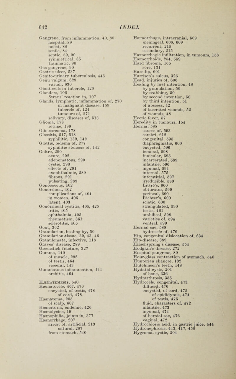 Gangrene, from inflammation, 40, 88 hospital, 89 moist, 88 senile, 84 septic, 89, 90 symmetrical, 85 traumatic, 90 Gas gangrene, 90 Gastric ulcer, 537 Genito-urinary tuberculosis, 445 Genu valgum, 629 varum, 630 Giant-cells in tubercle, 120 Glanders, 106 Straus’ reaction in, 107 Glands, lymphatic, inflammation of, 270 in malignant disease, 159 tubercle of, 124 tumours of, 271 salivary, diseases of, 513 Glioma, 178 retinae, 199 Glio-sarcoma, 178 Glossitis, 517, 518 syphilitic, 139, 142 Glottis, oedema of, 277 syphilitic stenosis of, 142 Goitre, 290 acute, 292 adenomatous, 290 cystic, 290 effects of, 291 exophthalmic, 289 fibrous, 291 pulsating, 289 Gonococcus, 402 Gonorrhoea, 402 complications of, 404 in women, 406 latent, 403 Gonorrhoeal cystitis, 405, 425 iritis, 405 ophthalmia, 405 rheumatism, 361 sclerotitis, 405 Gout, 362 Granulation, healing by, 50 Granulation-tissue, 39, 43, 46 Granulomata, infective, 118 Graves’ disease, 289 Greenstick fracture, 327 Gumma, 140 of muscle, 298 of testis, 464 visceral, 143 Gummatous inflammation, 141 orchitis, 464 Hjematemesis, 540 Htematocele, 467, 476 encysted, of testis, 478 of cord, 478 Haematoma, 205 of scalp, 607 Hsematuria, endemic, 426 Haemolysins, 19 Haemophilia, joints in, 377 Haemorrhage, 207 arrest of, artificial, 213 natural, 207 from stomach, 540 Haemorrhage, intracranial, 609 meningeal, 608, 609 recurrent, 215 secondary, 215 Haemorrhagic infiltration, in tumours, 158 Haemorrhoids, 254, 559 Hard fibroma, 165 sore, 131 Hare-lip, 601 Harrison’s sulcus, 326 Head, injuries of, 606 Healing by first intention, 48 by granulation, 50 by scabbing, 50 by second intention, 50 by third intention, 51 of abscess, 42 of lacerated wounds, 52 of wounds, 48 Hectic fever, 57 Heredity in tumours, 154 Hernia, 588 causes of, 593 cerebri, 612 congenital, 595 diaphragmatic, 600 encysted, 596 femoral, 598 funicular, 595 incarcerated, 589 infantile, 596 inguinal, 594 internal, 575 interstitial, 597 irreducible, 589 Littre’s, 600 obturator, 599 perineal, 600 Richter’s, 600 sciatic, 600 strangulated, 590 testis, 461 umbilical, 598 varieties of, 594 ventral, 599 Hernial sac, 588 hydrocele of, 476 Hip, congenital dislocation of, 634 Hip-disease, 389 Hirschsprung’s disease, 554 Hodgkin’s disease, 272 Hospital gangrene, 89 Hour-glass contraction of stomach, 540 Hunterian chancre, 132 Hutchinson’s teeth, 148 Hydatid cysts, 201 of bone, 336 Hydrarthrosis, 355 Hydrocele, congenital, 473 diffused, 476 encysted, of cord, 475 of epididymis, 474 of testis, 475 fluid, characters of, 472 infantile, 473 inguinal, 474 of hernial sac, 476 vaginal, 472 Hydrochloric acid, in gastric jiiice, 544 Hydronephrosis, 413, 417, 450 Hygroma, cystic, 204
