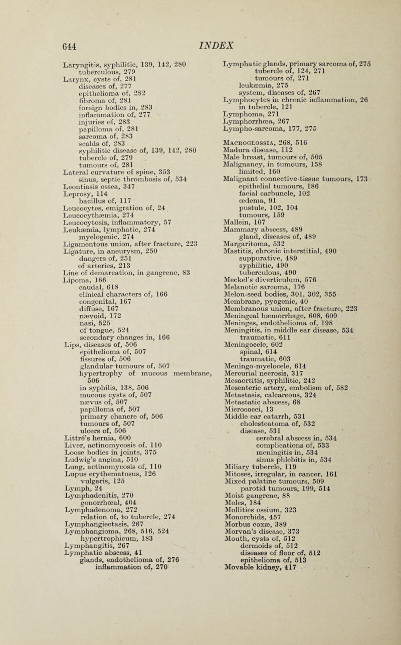Laryngitis, syphilitic, 139, 142, 280 tuberculous, 279 Larynx, cysts of, 281 diseases of, 277 epithelioma of, 282 fibroma of, 281 foreign bodies in, 283 inflammation of, 277 injuries of, 283 papilloma of, 281 sarcoma of, 283 scalds of, 283 syphilitic disease of, 139, 142, 280 tubercle of, 279 tumours of, 281 Lateral curvature of spine, 353 sinus, septic thrombosis of, 534 Leontiasis ossea, 347 Leprosy, 114 bacillus of, 117 Leucocytes, emigration of, 24 Leucocythaemia, 274 Leucocytosis, inflammatory, 57 Leukaemia, lymphatic, 274 myelogenic, 274 Ligamentous union, after fracture, 223 Ligature, in aneurysm, 250 dangers of, 251 of arteries, 213 Line of demarcation, in gangrene, 83 Lipoma, 166 caudal, 618 clinical characters of, 166 congenital, 167 diffuse, 167 naevoid, 172 nasi, 525 of tongue, 524 secondary changes in, 166 Lips, diseases of, 506 epithelioma of, 507 fissures of, 506 glandular tumours of, 507 hypertrophy of mucous membrane, 506 in syphilis, 138, 506 mucous cysts of, 507 naevus of, 507 papilloma of, 507 primary chancre of, 506 tumours of, 507 ulcers of, 506 Littr6’s hernia, 600 Liver, actinomycosis of, 110 Loose bodies in joints, 375 Ludwig’s angina, 510 Lung, actinomycosis of, 110 Lupus erythematosus, 126 vulgaris, 125 Lymph, 24 Lymphadenitis, 270 gonorrhoeal, 404 Lymphadenoma, 272 relation of, to tubercle, 274 Lymphangiectasis, 267 Lymphangioma, 268, 516, 524 hypertrophicum, 183 Lymphangitis, 267 Lymphatic abscess, 41 glands, endothelioma of, 276 inflammation of, 270 Lymphatic glands, primary sarcoma of, 275 tubercle of, 124, 271 tumours of, 271 leukaemia, 275 system, diseases of, 267 Lymphocytes in chronic inflammation, 26 in tubercle, 121 Lymphoma, 271 Lymphorrhcea, 267 Lympho-sarcoma, 177, 275 Mackoolossia, 268, 516 Madura disease, 112 Male breast, tumours of, 505 Malignancy, in tumours, 158 limited, 160 Malignant connective-tissue tumours, 173 epithelial tumours, 186 facial carbuncle, 102 oedema, 91 pustule, 102, 104 tumours, 159 Mallein, 107 Mammary abscess, 489 gland, diseases of, 489 Margaritoma, 532 Mastitis, chronic interstitial, 490 suppurative, 489 syphilitic, 490 tuberculous, 490 Meckel’s diverticulum, 576 Melanotic sarcoma, 176 Melon-seed bodies, 301, 302, 355 Membrane, pyogenic, 40 Membranous union, after fracture, 223 Meningeal haemorrhage, 608, 609 Meninges, endothelioma of, 198 Meningitis, in middle ear disease, 534 traumatic, 611 Meningocele, 602 spinal, 614 traumatic, 603 Meningo-myelocele, 614 Mercurial necrosis, 317 Mesaortitis, syphilitic, 242 Mesenteric artery, embolism of, 582 Metastasis, calcareous, 324 Metastatic abscess, 68 Micrococci, 13 Middle ear catarrh, 531 cholesteatoma of, 532 disease, 531 cerebral abscess in, 534 complications of, 533 meningitis in, 534 sinus phlebitis in, 534 Miliary tubercle, 119 Mitoses, irregular, in cancer, 161 Mixed palatine tumours, 509 parotid tumours, 199, 514 Moist gangrene, 88 Moles, 184 Mollities ossium, 323 Monorchids, 457 Morbus coxae, 389 Morvan’s disease, 373 Mouth, cysts of, 512 dermoids of, 512 diseases of floor of, 512 epithelioma of, 513 Movable kidney, 417