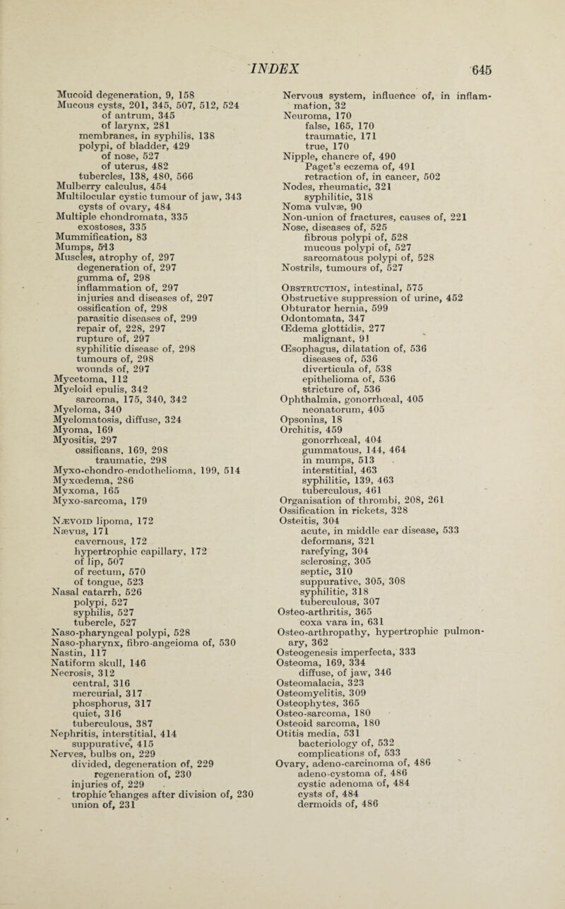 Mucoid degeneration, 9, 158 Mucous cysts, 201, 345, 507, 512, 524 of antrum, 345 of larynx, 281 membranes, in syphilis, 138 polypi, of bladder, 429 of nose, 527 of uterus, 482 tubercles, 138, 480, 566 Mulberry calculus, 454 Multilocular cystic tumour of jaw, 343 cysts of ovary, 484 Multiple chondromata, 335 exostoses, 335 Mummification, 83 Mumps, 5‘13 Muscles, atrophy of, 297 degeneration of, 297 gumma of, 298 inflammation of, 297 injuries and diseases of, 297 ossification of, 298 parasitic diseases of, 299 repair of, 228, 297 rupture of, 297 syphilitic disease of, 298 tumours of, 298 wounds of, 297 Mycetoma, 112 Myeloid epulis, 342 sarcoma, 175, 340, 342 Myeloma, 340 Myelomatosis, diffuse, 324 Myoma, 169 Myositis, 297 ossificans, 169, 298 traumatic, 298 Myxo-chondro-endothelioma, 199, 514 Myxoedema, 286 Myxoma, 165 Myxo-sarcoma, 179 Nevoid lipoma, 172 Naevus, 171 cavernous, 172 hypertrophic capillary, 172 of lip, 507 of rectum, 570 of tongue, 523 Nasal catarrh, 526 polypi, 527 syphilis, 527 tubercle, 527 Naso-pharyngeal polypi, 528 Naso-pharynx, fibro-angeioma of, 530 Nastin, 117 Natiform skull, 146 Necrosis, 312 central, 316 mercurial, 317 phosphorus, 317 quiet, 316 tuberculous, 387 Nephritis, interstitial, 414 suppurative*, 415 Nerves, bulbs on, 229 divided, degeneration of, 229 regeneration of, 230 injuries of, 229 trophic'changes after division of, 230 union of, 231 Nervous system, influence of, in inflam¬ mation, 32 Neuroma, 170 false, 165, 170 traumatic, 171 true, 170 Nipple, chancre of, 490 Paget’s eczema of, 491 retraction of, in cancer, 502 Nodes, rheumatic, 321 syphilitic, 318 Noma vulvse, 90 Non-union of fractures, causes of, 221 Nose, diseases of, 525 fibrous polypi of, 528 mucous polypi of, 527 sarcomatous polypi of, 528 Nostrils, tumours of, 527 Obstruction, intestinal, 575 Obstructive suppression of urine, 452 Obturator hernia, 599 Odontomata, 347 (Edema glottidis, 277 malignant, 91 (Esophagus, dilatation of, 536 diseases of, 536 diverticula of, 538 epithelioma of, 536 stricture of, 536 Ophthalmia, gonorrhoeal, 405 neonatorum, 405 Opsonins, 18 Orchitis, 459 gonorrhoeal, 404 gummatous, 144, 464 in mumps, 513 interstitial, 463 syphilitic, 139, 463 tuberculous, 461 Organisation of thrombi, 208, 261 Ossification in rickets, 328 Osteitis, 304 acute, in middle ear disease, 533 deformans, 321 rarefying, 304 sclerosing, 305 septic, 310 suppurative, 305, 308 syphilitic, 318 tuberculous, 307 Osteo-arthritis, 365 coxa vara in, 631 Osteo-arthropathy, hypertrophic pulmon¬ ary, 362 Osteogenesis imperfecta, 333 Osteoma, 169, 334 diffuse, of jaw, 346 Osteomalacia, 323 Osteomyelitis, 309 Osteophytes, 365 Osteo-sarcoma, 180 Osteoid sarcoma, 180 Otitis media, 531 bacteriology of, 532 complications of, 533 Ovary, adeno-carcinoma of, 486 adeno-cystoma of, 486 cystic adenoma of, 484 cysts of, 484 dermoids of, 486