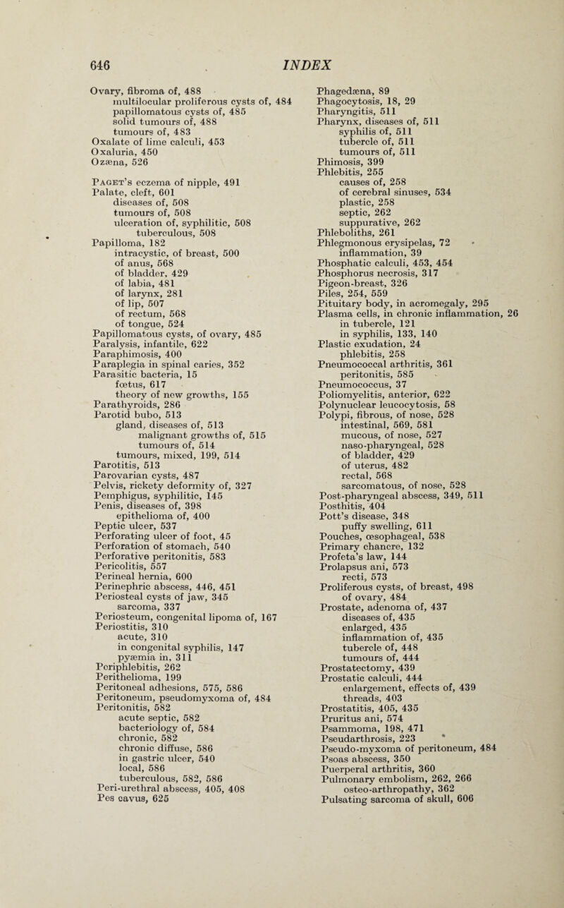 Ovary, fibroma of, 488 multilocular proliferous cysts of, 484 papillomatous cysts of, 485 solid tumours of, 488 tumours of, 483 Oxalate of lime calculi, 453 Oxaluria, 450 Ozaena, 526 Paget’s eczema of nipple, 491 Palate, cleft, 601 diseases of, 508 tumours of, 508 ulceration of, syphilitic, 508 tuberculous, 508 Papilloma, 182 intracystic, of breast, 500 of anus, 568 of bladder, 429 of labia, 481 of larynx, 281 of lip, 507 of rectum, 568 of tongue, 524 Papillomatous cysts, of ovary, 485 Paralysis, infantile, 622 Paraphimosis, 400 Paraplegia in spinal caries, 352 Parasitic bacteria, 15 foetus, 617 theory of new growths, 155 Parathyroids, 286 Parotid bubo, 513 gland, diseases of, 513 malignant growths of, 515 tumours of, 514 tumours, mixed, 199, 514 Parotitis, 513 Parovarian cysts, 487 Pelvis, rickety deformity of, 327 Pemphigus, syphilitic, 145 Penis, diseases of, 398 epithelioma of, 400 Peptic ulcer, 537 Perforating ulcer of foot, 45 Perforation of stomach, 540 Perforative peritonitis, 583 Pericolitis, 557 Perineal hernia, 600 Perinephric abscess, 446, 451 Periosteal cysts of jaw, 345 sarcoma, 337 Periosteum, congenital lipoma of, 167 Periostitis, 310 acute, 310 in congenital syphilis, 147 pyaemia in, 311 Periphlebitis, 262 Perithelioma, 199 Peritoneal adhesions, 575, 586 Peritoneum, pseudomyxoma of, 484 Peritonitis, 582 acute septic, 582 bacteriology of, 584 chronic, 582 chronic diffuse, 586 in gastric ulcer, 540 local, 586 tuberculous, 582, 586 Peri-urethral abscess, 405, 408 Pes cavus, 625 Phagedaena, 89 Phagocytosis, 18, 29 Pharyngitis, 511 Pharynx, diseases of, 511 syphilis of, 511 tubercle of, 511 tumours of, 511 Phimosis, 399 Phlebitis, 255 causes of, 258 of cerebral sinuses, 534 plastic, 258 septic, 262 suppurative, 262 Phleboliths, 261 Phlegmonous erysipelas, 72 inflammation, 39 Phosphatic calculi, 453, 454 Phosphorus necrosis, 317 Pigeon-breast, 326 Piles, 254, 559 Pituitary body, in acromegaly, 295 Plasma cells, in chronic inflammation, 26 in tubercle, 121 in syphilis, 133, 140 Plastic exudation, 24 phlebitis, 258 Pneumococcal arthritis, 361 peritonitis, 585 Pneumococcus, 37 Poliomyelitis, anterior, 622 Polynuclear leucocytosis, 58 Polypi, fibrous, of nose, 528 intestinal, 569, 581 mucous, of nose, 527 naso-pharyngeal, 528 of bladder, 429 of uterus, 482 rectal, 568 sarcomatous, of nose, 528 Post-pharyngeal abscess, 349, 511 Posthitis, 404 Pott’s disease, 348 puffy swelling, 611 Pouches, oesophageal, 538 Primary chancre, 132 Profeta’s law, 144 Prolapsus ani, 573 recti, 573 Proliferous cysts, of breast, 498 of ovary, 484 Prostate, adenoma of, 437 diseases of, 435 enlarged, 435 inflammation of, 435 tubercle of, 448 tumours of, 444 Prostatectomy, 439 Prostatic calculi, 444 enlargement, effects of, 439 threads, 403 Prostatitis, 405, 435 Pruritus ani, 574 Psammoma, 198, 471 Pseudarthrosis, 223 Pseudo-myxoma of peritoneum, 484 Psoas abscess, 350 Puerperal arthritis, 360 Pulmonary embolism, 262, 266 osteo-arthropathy, 362 Pulsating sarcoma of skull, 606