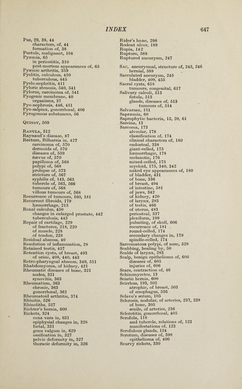Pus, 29, 38, 44 characters, of, 44 formation of, 38 Pustule, malignant, 104 Pyaemia, 65 in periostitis, 310 post-mortem appearances of, 65 Pyaemic arthritis, 359 Pyelitis, calculous, 450 tuberculous, 445 Pyelo-nephritis, 411 Pyloric stenosis, 540, 541 Pylorus, carcinoma of, 541 Pyogenic membrane, 40 organisms, 37 Pyo-nephrosis, 446, 451 Pyo-salpinx, gonorrhoeal, 406 Pyrogenous substances, 56 Quinsy, 509 Ranula, 512 Raynaud’s disease, 87 Rectum, Bilharzia in, 427 carcinoma of, 570 dermoids of, 570 diseases of, 559 naevus of, 570 papilloma of, 568 polypi of, 568 prolapse of, 573 stricture of, 567 syphilis of, 143, 565 tubercle of, 563, 566 tumours of, 568 villous tumours of, 568 Recurrence of tumours, 160, 181 Recurrent fibroids, 179 haemorrhage, 215 Renal calculus, 450 changes in enlarged prostate, 442 tuberculosis, 445 Repair of cartilage, 229 of fractures, 218, 220 of muscle, 228 of tendon, 228 Residual abscess, 40 Resolution of inflammation, 28 Retained testis, 457 Retention cysts, of breast, 493 of urine, 408, 440, 443 Retro-pharyngeal abscess, 349, 511 Rhabdomyoma, of kidney, 421 Rheumatic diseases of bone, 321 nodes, 321 synovitis, 363 Rheumatism, 363 chronic, 363 gonorrhoeal, 361 Rheumatoid arthritis, 374 Rhinitis, 526 Rhinoliths, 527 Richter’s hernia, 600 Rickets, 324 coxa vara in, 631 epiphysial changes in, 328 foetal, 331 genu valgum in, 629 ossification in, 327 pelvic deformity in, 327 thoracic deformity in, 326 Rider’s bone, 298 Rodent ulcer, 189 Rupia, 142 Rupture, 588 Ruptured aneurysm, 247 Sac, aneurysmal, structure of, 245, 246 hernial, 588 Sacculated aneurysm, 245 bladder, 409, 455 Sacral cysts, 618 tumours, congenital, 617 Salivary calculi, 513 fistula, 513 glands, diseases of, 513 tumours of, 514 Salvarsan, 151 Sapnemia, 60 Saprophytic bacteria, 15, 20, 61 Sarcina, 13 Sarcoma, 173 alveolar, 178 classification of, 174 clinical characters of, 180 endosteal, 338 giant-celled, 175 haemorrhagic, 178 melanotic, 176 mixed-celled, 175 myeloid, 175, 340, 342 naked eye appearances of, 180 of bladder, 431 of bone, 336 of breast, 494 of intestine, 581 of jaws, 342 of kidney, 420 of larynx, 283 of testis, 466 of uterus, 483 periosteal, 337 plexiform, 199 pulsating, of skull, 606 recurrence of, 181 round-celled, 174 secondary changes in, 179 spindle-celled, 174 Sarcomatous polypi, of nose, 528 Scabbing, healing by, 50 Scalds of larynx, 283 Scalp, benign epithelioma of, 606 diseases of, 605 injuries of, 606 Scars, contraction of, 46 Schizomycetes, 13 Sciatic hernia, 600 Scirrhus, 193, 502 atrophic, of breast, 503 of oesophagus, 536 Sclavo’s serum, 105 Sclerosis, nodular, of arteries, 237, 238 of bone, 305 senile, of arteries, 236 Sclerotitis, gonorrhoeal, 405 Scrofula, 118 and tubercle, relations of, 123 manifestations of, 123 Scrofulous glands, 124 Scrotum, diseases of, 398 epithelioma of, 400 Scurvy rickets, 330