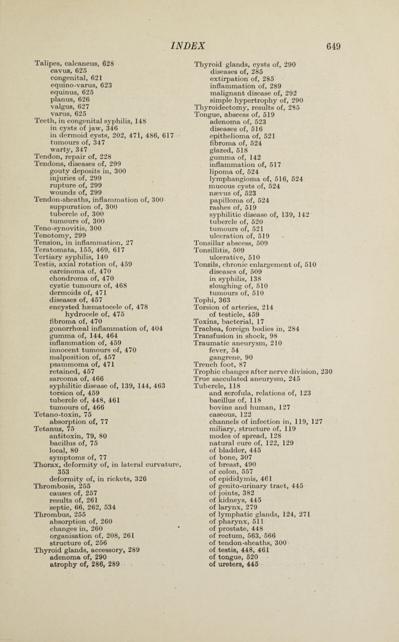 Talipes, calcaneus, 628 cavus, 625 congenital, 621 equino-varus, 623 equinus, 625 planus, 626 valgus, 627 varus, 625 Teeth, in congenital syphilis, 148 in cysts of jaw, 346 in dermoid cysts, 202, 471, 486, 617 tumours of, 347 warty, 347 Tendon, repair of, 228 Tendons, diseases of, 299 gouty deposits in, 300 injuries of, 299 rupture of, 299 wounds of, 299 Tendon-sheaths, inflammation of, 300 suppuration of, 300 tubercle of, 300 tumours of, 300 Teno-synovitis, 300 Tenotomy, 299 Tension, in inflammation, 27 Teratomata, 155, 469, 617 Tertiary syphilis, 140 Testis, axial rotation of, 459 carcinoma of, 470 chondroma of, 470 cystic tumours of, 468 dermoids of, 471 diseases of, 457 encysted haematocele of, 478 hydrocele of, 475 fibroma of, 470 gonorrhoeal inflammation of, 404 gumma of, 144, 464 inflammation of, 459 innocent tumours of, 470 malposition of, 457 psammoma of, 471 retained, 457 sarcoma of, 466 syphilitic disease of, 139, 144, 463 torsion of, 459 tubercle of, 448, 461 tumours of, 466 Tetano-toxin, 75 absorption of, 77 Tetanus, 75 antitoxin, 79, 80 bacillus of, 75 local, 80 symptoms of, 77 Thorax, deformity of, in lateral curvature, 353 deformity of, in rickets, 326 Thrombosis, 255 causes of, 257 results of, 261 septic, 66, 262, 534 Thrombus, 255 absorption of, 260 changes in, 260 organisation of, 208, 261 structure of, 256 Thyroid glands, accessory, 289 adenoma of, 290 atrophy of, 286, 289 Thyroid glands, cysts of, 290 diseases of, 285 extirpation of, 285 inflammation of, 289 malignant disease of, 292 simple hypertrophy of, 290 Thyroidectomy, results of, 285 Tongue, abscess of, 519 adenoma of, 523 diseases of, 516 epithelioma of, 521 fibroma of, 524 glazed, 518 gumma of, 142 inflammation of, 517 lipoma of, 524 lymphangioma of, 516, 524 mucous cysts of, 524 naevus of, 523 papilloma of, 524 rashes of, 519 syphilitic disease of, 139, 142 tubercle of, 520 tumours of, 521 ulceration of, 519 Tonsillar abscess, 509 Tonsillitis, 509 ulcerative, 510 Tonsils, chronic enlargement of, 510 diseases of, 509 in syphilis, 138 sloughing of, 510 tumours of, 510 Tophi, 363 Torsion of arteries, 214 of testicle, 459 Toxins, bacterial, 17 Trachea, foreign bodies in, 284 Transfusion in shock, 98 Traumatic aneurysm, 210 fever, 54 gangrene, 90 Trench foot, 87 Trophic changes after nerve division, 230 True sacculated aneurysm, 245 Tubercle, 118 and scrofula, relations of, 123 bacillus of, 118 bovine and human, 127 caseous, 122 channels of infection in, 119, 127 miliary, structure of, 119 modes of spread, 128 natural cure of, 122, 129 of bladder, 445 of bone, 307 of breast, 490 of colon, 557 of epididymis, 461 of genito-urinary tract, 445 of joints, 382 of kidneys, 445 of larynx, 279 of lymphatic glands, 124, 271 of pharynx, 511 of prostate, 448 of rectum, 563, 566 of tendon-sheaths, 300 of testis, 448, 461 of tongue, 520 of ureters, 445