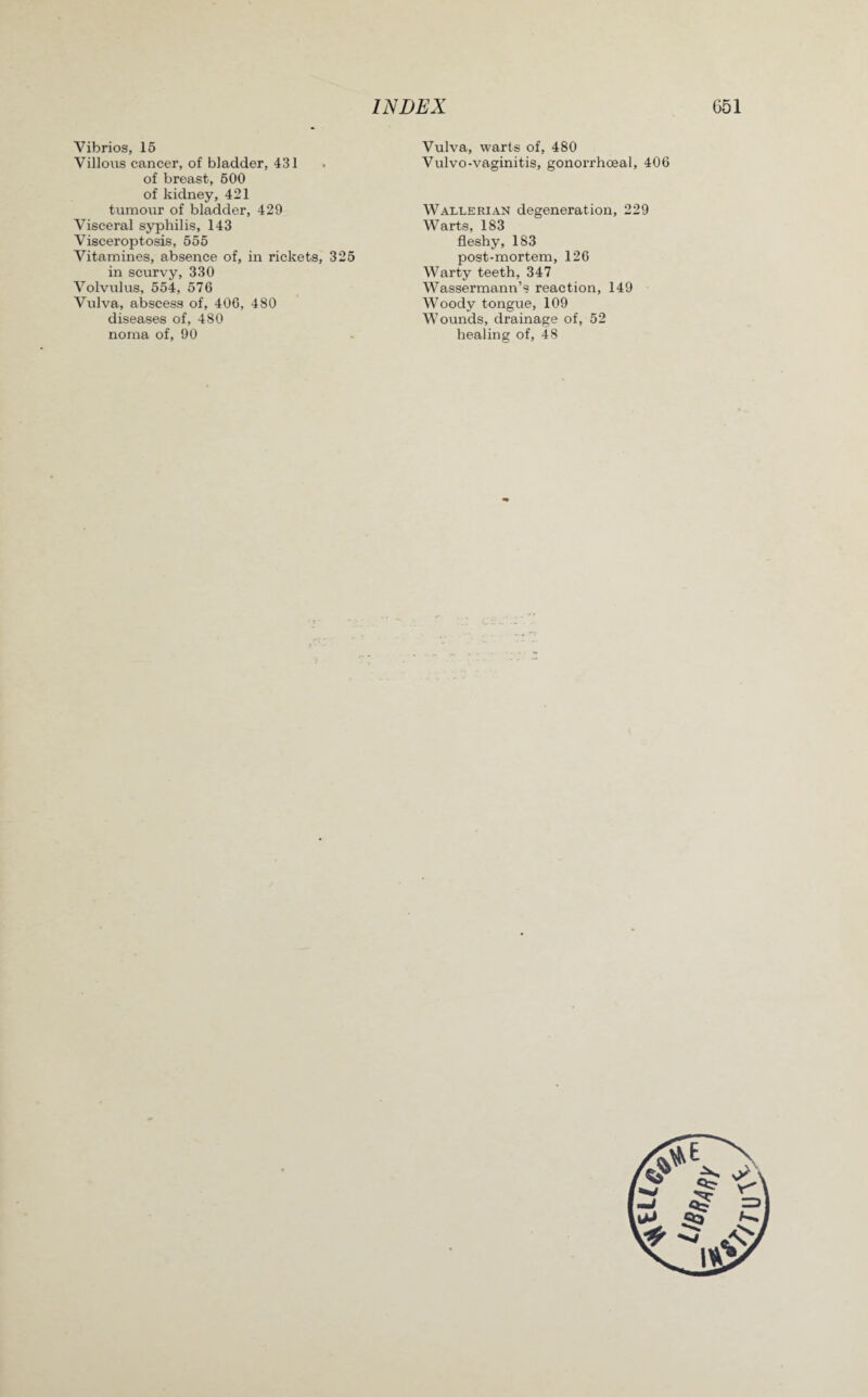 Vibrios, 15 Villous cancer, of bladder, 431 of breast, 500 of kidney, 421 tumour of bladder, 429 Visceral syphilis, 143 Visceroptosis, 555 Vitamines, absence of, in rickets, 325 in scurvy, 330 Volvulus, 554, 576 Vulva, abscess of, 406, 480 diseases of, 480 noma of, 90 Vulva, warts of, 480 Vulvo-vaginitis, gonorrhoeal, 406 Wallerian degeneration, 229 Warts, 183 fleshy, 183 post-mortem, 126 Warty teeth, 347 Wassermann’s reaction, 149 Woody tongue, 109 Wounds, drainage of, 52 healing of, 48
