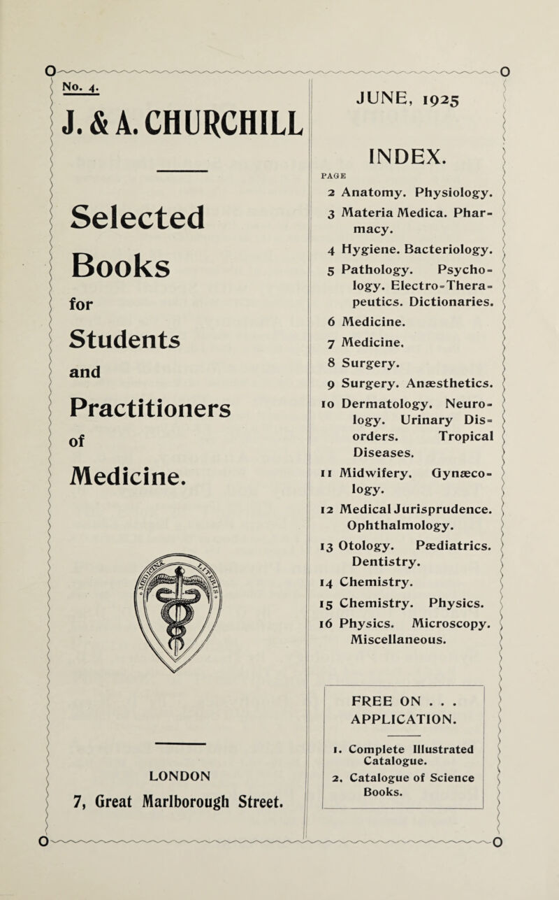 No. 4. J. & A. CHURCHILL Selected Books for Students and Practitioners of Medicine. LONDON 7, Great Marlborough Street. JUNE, 1925 INDEX. PAGE \ 2 Anatomy. Physiology. ) 3 Materia Medica. Phar¬ macy. 4 Hygiene. Bacteriology. 5 Pathology. Psycho- logy. Electro=Thera= peutics. Dictionaries. J 6 Medicine. 7 Medicine, 8 Surgery. 9 Surgery. Anaesthetics. ’ 10 Dermatology. Neuro¬ logy. Urinary Dis= orders. Tropical ( Diseases. > ) 11 Midwifery. Gynaeco¬ logy. 12 Medical Jurisprudence, j Ophthalmology. 13 Otology. Paediatrics. \ Dentistry. 14 Chemistry. 15 Chemistry. Physics. 16 Physics. Microscopy. ) Miscellaneous. ) > ( ) \ \ ) \ \ \ ) ) \ \ ) S ) FREE ON . . . APPLICATION. 1. Complete Illustrated Catalogue. 2, Catalogue of Science Books. O o