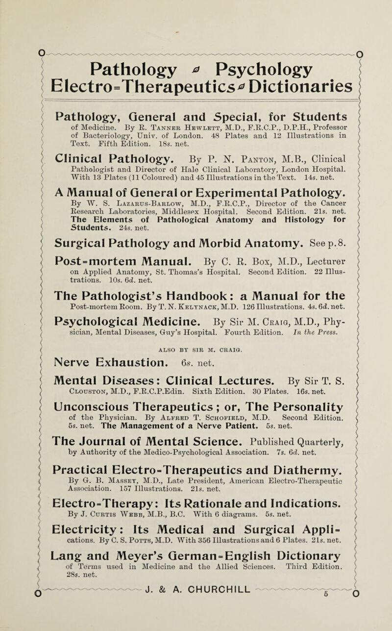 Pathology * Psychology Electrotherapeutics^ Dictionaries : Pathology, General and Special, for Students of Medicine. By R. Tanner Hewlett, M.D., F.R.C.P., D.P.H., Professor ( of Bacteriology, Univ. of London. 48 Plates and 12 Illustrations in \ Text. Fifth Edition. 18s. net. > Clinical Pathology. By P. N. Panton, M.B., Clinical > Pathologist and Director of Hale Clinical Laboratory, London Hospital. ? With 13 Plates (11 Coloured) and 45 Illustrations in the Text. 14s. net. ( A Manual of General or Experimental Pathology. I By W. S. Lazarus-Barlow, M.D., F.R.C.P., Director of the Cancer ) Research Laboratories, Middlesex Hospital. Second Edition. 21s. net. ) The Elements of Pathological Anatomy and Histology for Students. 24s. net. ( Surgical Pathology and Morbid Anatomy. See p.8. I Post = mortem Manual. By C. R. Box, M.D., Lecturer j on Applied Anatomy, St. Thomas’s Hospital. Second Edition. 22 Illus¬ trations. 10s. 6ci. net. ( The Pathologist’s Handbook: a Manual for the Post-mortem Room. By T. N. Kelynack, M.D. 126 Illustrations. 4s.6d.net. Psychological Medicine. By Sir M. Craig, M.D., Phy- j sician. Mental Diseases, Guy’s Hospital. Fourth Edition. In the Press. \ ALSO BY SIR M. CRAIO. ) Nerve Exhaustion. 6s. net. > Mental Diseases: Clinical Lectures. By Sir T. S. \ Clouston, M.D., F.R.C.P.Edin. Sixth Edition. 30 Plates. 16s. net. ) Unconscious Therapeutics; or, The Personality of the Physician. By Alfred T. Schofield, M.D. Second Edition. \ 5s. net. The Management of a Nerve Patient. 5s. net. | The Journal of Mental Science. Published Quarterly, ) by Authority of the Medico-Psychological Association. 7s. 6d. net. ; Practical Electro=Therapeutics and Diathermy. > By G. B. Massey, M.D., Late President, American Electro-Therapeutic ( Association. 157 Illustrations. 21s. net. EIectro=Therapy: Its Rationale and Indications. By J. Curtis Webb, M.B., B.C. With 6 diagrams. 5s. net. \ Electricity: Its Medical and Surgical Appli = cations. By C. S. Potts, M.D. With 356 Illustrations and 6 Plates. 21s.net. ) Lang and Meyer’s German = English Dictionary of Terms used in Medicine and the Allied Sciences. Third Edition. 28s. net. ) 6 O