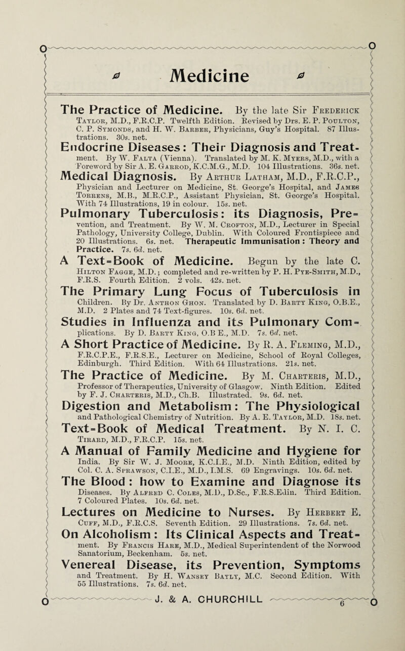 The Practice Of Medicine. By the late Sir Frederick Taylor, M.D., F.R.C.P. Twelfth Edition. Revised by Drs. E. P. Poulton, C. P. Symonds, and H. W. Barber, Physicians, Guy’s Hospital. 87 Illus¬ trations. 30s. net. Endocrine Diseases: Their Diagnosis and Treat¬ ment. By W. Falta (Vienna). Translated by M. K. Myers, M.D., with a Foreword by Sir A. E. Garrod, K.C.M.G., M.D. 104 Illustrations. 36s. net. Medical Diagnosis. By Arthur Latham, M.D., F.R.C.P., Physician and Lecturer on Medicine, St. George’s Hospital, and James Torrens, M.B., M.R.C.P., Assistant Physician, St. George’s Hospital. With 74 Illustrations, 19 in colour. 15s. net. Pulmonary Tuberculosis: its Diagnosis, Pre= vention, and Treatment. By W. M. Crofton, M.D., Lecturer in Special Pathology, University College, Dublin. With Coloured Frontispiece and 20 Illustrations. 6s. net. Therapeutic Immunisation : Theory and Practice. 7s. 6d. net. A Text = Book Of Medicine. Begun by the late C. Hilton Fagge, M.D.; completed and re-written by P. H. Pye-Smith, M.D., F.R.S. Fourth Edition. 2 vols. 42s. net. The Primary Lung Focus of Tuberculosis in Children. By Dr. Anthon Ghon. Translated by D. Barty King, O.B.E., M.D. 2 Plates and 74 Text-figures. 10s. 6d. net. Studies in Influenza and its Pulmonary Com- plications. By D. Barty King, O.B E., M.D. 7s. 6c?. net. A Short Practice of Medicine. By R. A. Fleming, M.D., F.R.C.P.E., F.R.S.E., Lecturer on Medicine, School of Royal Colleges, Edinburgh. Third Edition. With 64 Illustrations. 21s. net. The Practice of Medicine. By M. Charteris, M.D., Professor of Therapeutics, University of Glasgow. Ninth Edition. Edited by F. J. Charteris, M.D., Ch.B. Illustrated. 9s. 6d. net. Digestion and Metabolism : The Physiological and Pathological Chemistry of Nutrition. By A. E. Taylor, M.D. 18s. net. Text-Book of Medical Treatment. By N. I. C. Tirard, M.D., F.R.C.P. 15s. net. A Manual of Family Medicine and Hygiene for India. By Sir W. J. Moore, K.C.I.E., M.D. Ninth Edition, edited by Col. C. A. Sprawson, C.I.E., M.D., I.M.S. 69 Engravings. 10s. 6d. net. The Blood : how to Examine and Diagnose its Diseases. By Alfred C. Coles, M.D., D.Sc., F.R.S.Edin. Third Edition. 7 Coloured Plates. 10s. 6d. net. Lectures on Medicine to Nurses. By Herbert E. Cuff, M.D., F.R.C.S. Seventh Edition. 29 Illustrations. 7s. Qd. net. On Alcoholism : Its Clinical Aspects and Treat- ment. By Francis Hare, M.D., Medical Superintendent of the Norwood Sanatorium, Beckenham. 5s. net. Venereal Disease, its Prevention, Symptoms and Treatment. By H. Wansey Bayly, M.C. Second Edition. With 55 Illustrations. 7s. 6d. net. J. & A. CHURCHILL