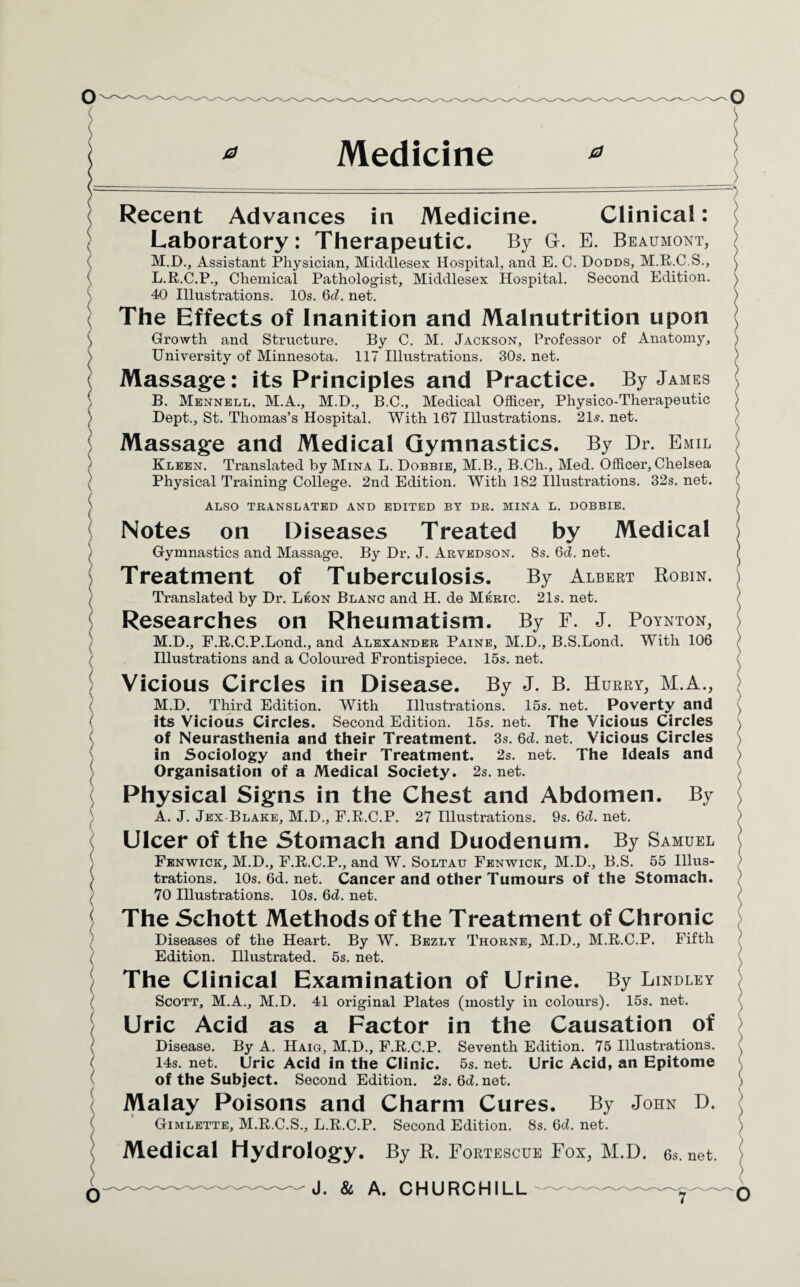 ( O Recent Advances in Medicine. Clinical: Laboratory: Therapeutic. By G. E. Beaumont, M.D., Assistant Physician, Middlesex Hospital, and E. C. Dodds, M.R.C.S., L. R.C.P., Chemical Pathologist, Middlesex Hospital. Second Edition. 40 Illustrations. 10s. 6(7. net. The Effects of Inanition and Malnutrition upon Growth and Structure. By C. M. Jackson, Professor of Anatomy, University of Minnesota. 117 Illustrations. 30s. net. Massage: its Principles and Practice. By James B. Mennell, M.A., M.D., B.C., Medical Officer, Physico-Therapeutic Dept., St. Thomas’s Hospital. With 167 Illustrations. 21s. net. Massage and Medical Gymnastics. By Dr. Emil Kleen. Translated by Mina L. Dobbie, M.B., B.Ch., Med. Officer, Chelsea Physical Training College. 2nd Edition. With 182 Illustrations. 32s. net. ALSO TRANSLATED AND EDITED BY DR. MINA L. DOBBIE. Notes on Diseases Treated by Medical Gymnastics and Massage. By Dr. J. Arvedson. 8s. 6d. net. Treatment of Tuberculosis. By Albert Robin. Translated by Dr. Leon Blanc and H. de Meric. 21s. net. Researches on Rheumatism. By F. J. Poynton, M. D., F.R.C.P.Lond., and Alexander Paine, M.D., B.S.Lond. With 106 Illustrations and a Coloured Frontispiece. 15s. net. Vicious Circles in Disease. By J. B. Hurry, M.A., M.D. Third Edition. With Illustrations. 15s. net. Poverty and its Vicious Circles. Second Edition. 15s. net. The Vicious Circles of Neurasthenia and their Treatment. 3s. Qd. net. Vicious Circles in Sociology and their Treatment. 2s. net. The Ideals and Organisation of a Medical Society. 2s. net. Physical Signs in the Chest and Abdomen. By A. J. Jex Blake, M.D., F.R.C.P. 27 Illustrations. 9s. Qd. net. Ulcer of the Stomach and Duodenum. By Samuel Fenwick, M.D., F.R.C.P., and W. Soltau Fenwick, M.D., B.S. 55 Illus¬ trations. 10s.6d.net. Cancer and other Tumours of the Stomach. 70 Illustrations. 10s. 6d. net. The Schott Methods of the Treatment of Chronic Diseases of the Heart. By W. Bezly Thorne, M.D., M.R.C.P. Fifth Edition. Illustrated. 5s. net. The Clinical Examination of Urine. By Lindley Scott, M.A., M.D. 41 original Plates (mostly in colours). 15s. net. Uric Acid as a Factor in the Causation of Disease. By A. Haig, M.D., F.R.C.P. Seventh Edition. 75 Illustrations. 14s. net. Uric Acid in the Clinic. 5s. net. Uric Acid, an Epitome of the Subject. Second Edition. 2s. Qd. net. Malay Poisons and Charm Cures. By John D. Gimlette, M.R.C.S., L.R.C.P. Second Edition. 8s. Qd. net. Medical Hydrology. By R. Fortescue Fox, M.D. 6s.net.