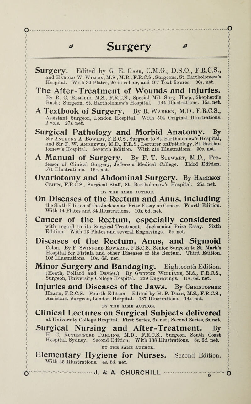 O Surgery. Edited by G. E. Gask, C.M.G., D.S.O., F.R.C.S., and Harold W. Wilson, M.S.,M.B., F.R.C.S., Surgeons, St. Bartholomew's Hospital. With 39 Plates, 20 in colour, and 467 Text-figures. 30s. net. The After=Treatment of Wounds and Injuries. By R. C. Elmslie, M.S., F.R.C.S., Special Mil. Surg. Hosp., Shepherd’s Bush; Surgeon, St. Bartholomew’s Hospital. 144 Illustrations. 15s. net. A Textbook of Surgery. By R. Warren, M.D., F.R.C.S., Assistant Surgeon, London Hospital. With 504 Original Illustrations. 2 vols. 27s. net. Surgical Pathology and Morbid Anatomy. By Sir Anthony A. Bowlby, F.R.C.S., Surgeon to St. Bartholomew’s Hospital, and Sir F. W. Andrewes, M.D., F.R.S., Lecturer onPathology, St. Bartho¬ lomew’s Hospital. Seventh Edition. With 210 Illustrations. 30s. net. A Manual of Surgery. By F. T. Stewart, M.D., Pro¬ fessor of Clinical Surgery, Jefferson Medical College. Third Edition. 571 Illustrations. 16s. net. Ovariotomy and Abdominal Surgery. By Harrison Cripps, F.R.C.S., Surgical Staff, St. Bartholomew’s Hospital. 25s. net. BY THE SAME AUTHOR. On Diseases of the Rectum and Anus, including the Sixth Edition of the Jacksonian Prize Essay on Cancer. Fourth Edition. With 14 Plates and 34 Illustrations. 10s. 6d. net. Cancer of the Rectum, especially considered with regard to its Surgical Treatment. Jacksonian Prize Essay. Edition. With 13 Plates and several Engravings. 5s. net. Sixth Diseases of the Rectum, Anus, and Sigmoid Colon. By F. Swinford Edwards, F.R.C.S., Senior Surgeon to St. Mark’s Hospital for Fistula and other Diseases of the Rectum. Third Edition. 102 Illustrations. 10s. 6d. net. Minor Surgery and Bandaging. Eighteenth Edition. (Heath, Pollard and Davies.) By Gwynne Williams, M.S., F.R.C.S., Surgeon, University College Hospital. 239 Engravings. 10s. 6d. net. Injuries and Diseases of the Jaws. By Christopher Heath, F.R.C.S. Fourth Edition. Edited by H. P. Dean, M.S., F.R.C.S., Assistant Surgeon, London Hospital. 187 Illustrations. 14s. net. BY THE SAME AUTHOR. Clinical Lectures on Surgical Subjects delivered at University College Hospital. First Series, 6s. net; Second Series, 6s. net. Surgical Nursing and After=Treatment. By H. C. Rutherford Darling, M.D., F.R.C.S., Surgeon, South Coast Hospital, Sydney. Second Edition. With 138 Illustrations. 8s. 6d. net. BY THE SAME AUTHOR. Elementary Hygiene for Nurses. With 45 Illustrations. 4s. 6d. net. - J. & A. CHURCHILL Second Edition. <
