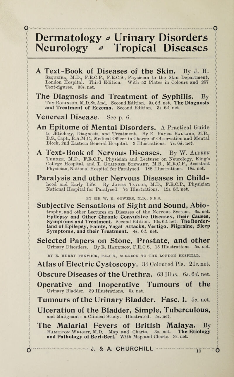 Dermatology a Urinary Disorders Neurology * Tropical Diseases A Text=Book of Diseases of the Skin. By J. H. Sequeira, M.D., F.R.C.P., F.R.C.S., Physician to the Skin Department, London Hospital. Third Edition. With 52 Plates in Colours and 257 38s. net. Text-figures. The Diagnosis and Treatment of Syphilis. By Tom Robinson, M.D.St. And. Second Edition. 3s.6d.net. The Diagnosis and Treatment of Eczema. Second Edition. 3s. 6d. net. Venereal Disease. See p. 6. c ( ( X \ X l An Epitome of Mental Disorders. A Practical Guide to ^Etiology, Diagnosis, and Treatment. By E. Fryer Ballard, M.B., B.S., Capt., R.A.M.C., Medical Officer in Charge of Observation and Mental Block, 2nd Eastern General Hospital. 3 Illustrations. 7s. 6d. net. A Text=Book of Nervous Diseases. By W. Aldren Turner, M.D., F.R.C.P., Physician and Lecturer on Neurology, King’s College Hospital, and T. Grainger Stewart, M.B., M.R.C.P., Assistant Physician, National Hospital for Paralysed. 188 Illustrations. 18s. net. Paralysis and other Nervous Diseases in Child = hood and Early Life. By James Taylor, M.D., F.R.C.P., Physician National Hospital for Paralysed. 74 Illustrations. 12s. 6d. net. BY SIR W. R. GOWERS, M.D., F.R.S. Subjective Sensations of Sight and Sound, Abio= trophy, and other Lectures on Diseases of the Nervous System. 6s. net. Epilepsy and Other Chronic Convulsive Diseases, their Causes, Symptoms and Treatment. Second Edition. 10s.6d.net. The Border- land of Epilepsy, Faints, Vagal Attacks, Vertigo, Migraine, Sleep Symptoms, and their Treatment. 4s. 6d. net. Selected Papers on Stone, Prostate, and other Urinary Disorders. By R. Harrison, F.R.C.S. 15 Illustrations. 5s. net. BY E. HURRY FENWICK, F.R.C.S., SURGEON TO THE LONDON HOSPITAL. Atlas of Electric Cystoscopy. 34 Coloured Pis. 21s.net. Obscure Diseases of the Urethra. 63 Ulus. 6s. 6d. net. Operative and Inoperative Tumours of the Urinary Bladder. 39 Illustrations. 5s. net. Tumours of the Urinary Bladder. Fasc. I. 5s. net. Ulceration of the Bladder, Simple, Tuberculous, and Malignant: a Clinical Study. Illustrated. 5s. net. The Malarial Fevers of British Malaya. By Hamilton Wright, M.D. Map and Charts. 3s. net. The Etiology and Pathology of Beri=Beri. With Map and Charts. 3s. net. J. & A. CHURCHILL