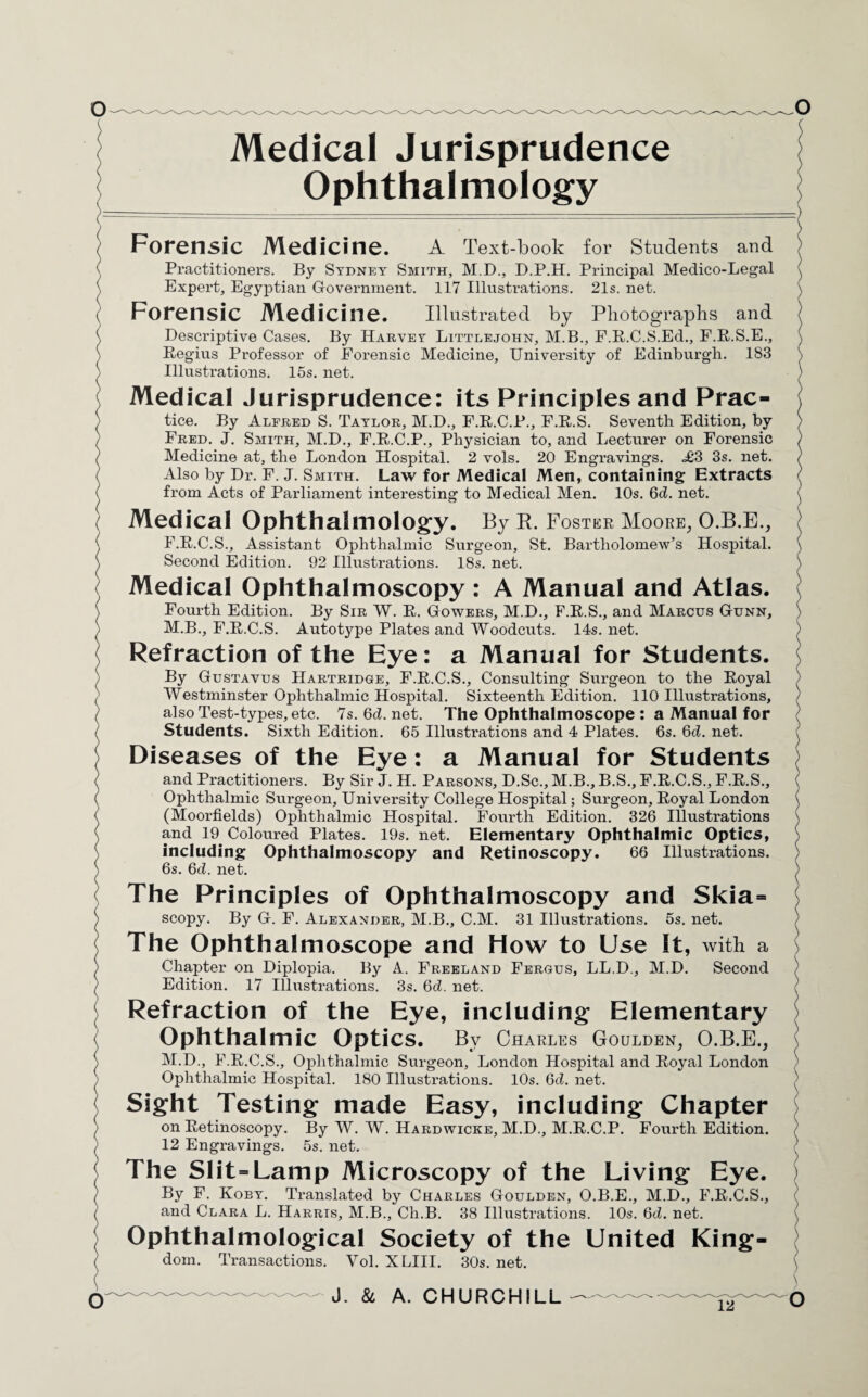 Medical Jurisprudence Ophthalmology Forensic Medicine. A Text-book for Students and Practitioners. By Sydney Smith, M.D., D.P.H. Principal Medico-Legal Expert, Egyptian Government. 117 Illustrations. 21s. net. Forensic Medicine. Illustrated by Photographs and Descriptive Cases. By Harvey Littlejohn, M.B., F.R.C.S.Ed., F.R.S.E., Regius Professor of Forensic Medicine, University of Edinburgh. 1S3 Illustrations. 15s. net. Medical Jurisprudence: its Principles and Prac¬ tice. By Alfred S. Taylor, M.D., F.R.C.P., F.R.S. Seventh Edition, by Fred. J. Smith, M.D., F.R.C.P., Physician to, and Lecturer on Forensic Medicine at, the London Hospital. 2 vols. 20 Engravings. <£3 3s. net. Also by Dr. F. J. Smith. Law for Medical Men, containing Extracts from Acts of Parliament interesting to Medical Men. 10s. 6d. net. Medical Ophthalmology. By R. Foster Moore, O.B.E., F.R.C.S., Assistant Ophthalmic Surgeon, St. Bartholomew’s Hospital. Second Edition. 92 Illustrations. 18s. net. Medical Ophthalmoscopy : A Manual and Atlas. Fourth Edition. By Sir W. R. Gowers, M.D., F.R.S., and Marcus Gunn, M.B., F.R.C.S. Autotype Plates and Woodcuts. 14s. net. Refraction of the Eye: a Manual for Students. By Gustavus Hartridge, F.R.C.S., Consulting Surgeon to the Royal Westminster Ophthalmic Hospital. Sixteenth Edition. 110 Illustrations, also Test-types, etc. 7s. 6d. net. The Ophthalmoscope : a Manual for Students. Sixth Edition. 65 Illustrations and 4 Plates. 6s. 6d. net. Diseases of the Eye: a Manual for Students and Practitioners. By Sir J. H. Parsons, D.Sc., M.B., B.S., F.R.C.S., F.R.S., Ophthalmic Surgeon, University College Hospital; Surgeon, Royal London (Moorfields) Ophthalmic Hospital. Fourth Edition. 326 Illustrations and 19 Coloured Plates. 19s. net. Elementary Ophthalmic Optics, including Ophthalmoscopy and Retinoscopy. 66 Illustrations. 6s. 6d. net. The Principles of Ophthalmoscopy and Skia= scopy. By G. F. Alexander, M.B., C.M. 31 Illustrations. 5s. net. The Ophthalmoscope and How to Use It, with a Chapter on Diplopia. By A. Freeland Fergus, LL.D., M.D. Second Edition. 17 Illustrations. 3s. 6d. net. Refraction of the Eye, including Elementary Ophthalmic Optics. By Charles Goulden, O.B.E., M.D., F.R.C.S., Ophthalmic Surgeon, London Hospital and Royal London Ophthalmic Hospital. 180 Illustrations. 10s. 6d. net. Sight Testing made Easy, including Chapter on Retinoscopy. By W. W. Hardwicke, M.D., M.R.C.P. Fourth Edition. 12 Engravings. 5s. net. The Slit-Lamp Microscopy of the Living Eye. By F. Koby. Translated by Charles Goulden, O.B.E., M.D., F.R.C.S., and Clara L. Harris, M.B., Ch.B. 38 Illustrations. 10s. 6d. net. Ophthalmological Society of the United King¬ dom. Transactions. Vol. XLIII. 30s. net. 12 J