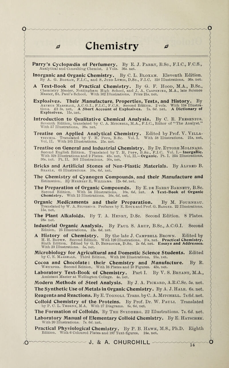 0 Chemistry 0 Parry’s Cyclopaedia of Perfumery. By E. J. Parry, B.Sc., F.I.C., F.C.S., Analytical and Consulting' Chemist. 2Vols. 36s.net. Inorganic and Organic Chemistry. By C. L. Bloxam. Eleventh Edition. By A. G. Bloxam, F.I.C., and S. Judd Lewis, D.Sc., F.I.C. 310 Illustrations. 36s.net. A Text=Book of Practical Chemistry. By G. F. Hood, M.A., B.Sc., Chemistry Master, Nottingham High School, and J. A. Carpenter, M.A., late Science Master, St. Paul’s School. With 162 Illustrations. Price 21s. net. Explosives. Their Manufacture, Properties, Tests, and History. By Arthur Marshall, A.C.G.I., F.I.C., F.C.S. Second Edition. 2 vols. With 158 Illustra¬ tions. £3 3s. net. A Short Account of Explosives. 7s. 6d. net. A Dictionary of Explosives. 15s.net. Introduction to Qualitative Chemical Analysis, By C. R. Fresenius. Seventh Edition, translated hy C. A. Mitchell, M.A., F.I.C., Editor of “The Analyst.” With 57 Illustrations. 36s. net. Treatise on Applied Analytical Chemistry. Edited hy Prof. Y. Yilla- vecchia. Translated hy T. H. Pope, B.Sc. Vol. I. With 58 Illustrations. 21s. net. Vol. II. With 105 Illustrations. 25s.net. Treatise on General and Industrial Chemistry. By Dr. Ettore Molinari. Second English Edition. Translated by T. H. Pope, B.Sc., F.I.C. Vol. I.—Inorganic. With 328 Illustrations and 2 Plates. 42s.net. Vol. II.—Organic. Pt. I. 254 Illustrations. 30s. net. Pt. II. 303 Illustrations. 30s. net. Bricks and Artificial Stones of Non=P!astic Materials. By Alfred B. Searle. 65 Illustrations. 10s. 6d. net. The Chemistry of Cyanogen Compounds, and their Manufacture and Estimation. By Herbert E. Williams. 12s. 6d. net. The Preparation of Organic Compounds. By E. de Barry Barnett, B.Sc. Second Edition. With 54 Illustrations. 10s. 6d. net. A Text>Book of Organic Chemistry. With 15 Illustrations. 10s. Qd. net. Organic Medicaments and their Preparation. By M. Fourneau. Translated by W. A. Silvester. Prefaces by E. Roux and Prof. G. Barger. 22 Illustrations. 15s. net. The Plant Alkaloids. By T. A. Henry, D.Sc. Second Edition. 8 Plates. 28s. net. Industrial Organic Analysis. By Paul S. Arup, B.Sc., A.C.G.I. Second Edition. 25 Illustrations. 12s. Qd. net. A History of Chemistry. By the late J. Campbell Brown. Edited hy H. H. Brown. Second Edition. With 120 Illustrations. 21s.net. Practical Chemistry. Sixth Edition. Edited by G. D. Bengough, D.Sc. 2s. 6d. net. Essays and Addresses. With 23 Illustrations. 5s.net. Microbiology for Agricultural and Domestic Science Students. Edited by C. E. Marshall. Third Edition. With 186 Illustrations. 21s. net. Cocoa and Chocolate: their Chemistry and Manufacture. By R. Whimper. Second Edition. With 16 Plates and 10 Figures. 42s.net. Laboratory Text=Book of Chemistry. Part I. By Y. S. Bryant, M.A., Assistant Master at Wellington College. 4s. net. Modern Methods of Steel Analysis. By J. A. Pickard, A.R.C.Sc. 5s. net. The Synthetic Use of Metals in Organic Chemistry. By A. J. Hale. 6s.net. Reagents and Reactions. By E. Tognoli. Trans, by C. A. Mitchell. 7s.Qd. net. Colloid Chemistry of the Proteins. By Prof. Dr. W. Pauli. Translated hy P. C. L. Thorne, M.A. With 27 Diagrams. 8s. 6d. net. The Formation of Colloids. By The Svedberg. 22 Illustrations. 7s. Qd. net. Laboratory Manual of Elementary Colloid Chemistry. By E. Hatschek. With 20 Illustrations. 7s. 6d. net. Practical Physiological Chemistry. By P. B. Hawk, M.S., Ph.D. Eighth Edition. With 6 Coloured Plates and 197 Text-figures. 24s. net.
