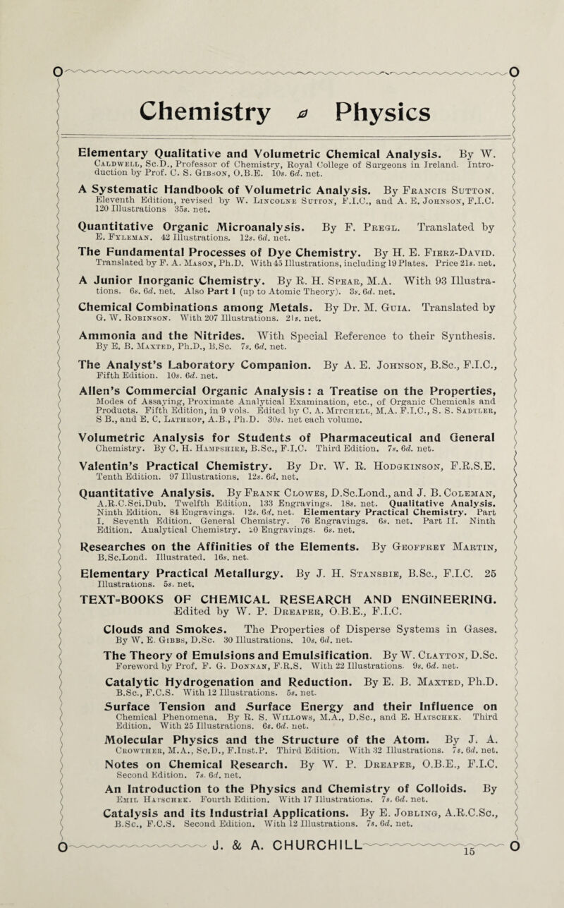 Chemistry a Physics Elementary Qualitative and Volumetric Chemical Analysis. By W. Caldwell, Sc.D., Professor of Chemistry, Royal College of Surgeons in Ireland. Intro¬ duction by Prof. C. S. Gibson, O.B.E. 10s. 6rf. net. A Systematic Handbook of Volumetric Analysis. By Francis Sutton. Eleventh Edition, revised by W. Lincolne Sutton, F.I.C., and A. E. Johnson, F.I.C. 120 Illustrations 35s. net. Quantitative Organic Microanalysis. By F. Pregl. Translated by E. Fyleman. 42 Illustrations. 12s. Off. net. The Fundamental Processes of Dye Chemistry. By H. E. Fierz-David. Translated by F. A. Mason, Ph.D. With45 Illustrations, including lOPlates. Price 21s. net. A Junior Inorganic Chemistry. By B. H. Spear, M.A. With 93 Illustra¬ tions. 6s. 6rf. net. Also Part I (up to Atomic Theory). 3s. 6rf. net. Chemical Combinations among Metals. By Dr. M. Guia. Translated by G. W. Robinson. With 207 Illustrations. 21s. net. Ammonia and the Nitrides. With Special Beference to their Synthesis. By E. B. Maxted, Ph.D., B.Sc. 7s. 6rf. net. The Analyst’s Laboratory Companion. By A. E. Johnson, B.Sc., F.I.C., Fifth Edition. 10s. 6rf. net. Allen’s Commercial Organic Analysis: a Treatise on the Properties, Modes of Assaying, Proximate Analytical Examination, etc., of Organic Chemicals and Products. Fifth Edition, in 9 vols. Edited by C. A. Mitchell, M.A. F.I.C., S. S. Sadtler, S B., and E. C. Lathrop, A.B., Ph.D. 30s. net each volume. Volumetric Analysis for Students of Pharmaceutical and General Chemistry. By C. H. Hampshire, B.Sc., F.I.C. Third Edition. 7s.6rf.net. Valentin’s Practical Chemistry. By Dr. W. B. Hodgkinson, F.B.S.E. Tenth Edition. 97 Illustrations. 12s. 6rf. net. Quantitative Analysis. By Frank Clowes, D.Sc.Lond., and J. B. Coleman, A. R.C.Sci.Dub. Twelfth Edition. 133 Engravings. 18s. net. Qualitative Analysis. Ninth Edition. 84 Engravings. I2s.6rf.net. Elementary Practical Chemistry. Part I. Seventh Edition. General Chemistry. 76 Engravings. 6s. net. Part II. Ninth Edition. Analytical Chemistry. 20 Engravings. 6s. net. Researches on the Affinities of the Elements. By Geoffrey Martin, B. Sc.Bond. Illustrated. 16s. net. Elementary Practical Metallurgy. By J. H. Stansbie, B.Sc., F.I.C. 25 Illustrations. 5s. net. TEXT=BOOKS OF CHEMICAL RESEARCH AND ENGINEERING. Edited by W. P. Dreaper, O.B.E., F.I.C. Clouds and Smokes. The Properties of Disperse Systems in Gases. By W. E. Gibbs, D.Sc. 30 Illustrations. 10s. 6rf. net. The Theory of Emulsions and Emulsification. By W. Clayton, D.Sc. Foreword by Prof. F. G. Donnan, F.R.S. With 22 Illustrations. 9s.6rf.net. Catalytic Hydrogenation and Reduction. By E. B. Maxted, Ph.D. B.Sc., F.C.S. With 12 Illustrations. 5s. net. Surface Tension and Surface Energy and their Influence on Chemical Phenomena. By R. S. Willows, M.A., D.Sc., and E. Hatschek. Third Edition. With 25 Illustrations. 6s. 6rf. net. Molecular Physics and the Structure of the Atom. By J. A. Crowther, M.A., Sc.D., F.Inst.P. Third Edition. With 32 Illustrations. 7s.6rf.net. Notes on Chemical Research. By W. P. Dreaper, O.B.E., F.I.C. Second Edition. 7s. 6rf. net. An Introduction to the Physics and Chemistry of Colloids. By Emil Hatschek. Fourth Edition. With 17 Illustrations. 7s. 6rf. net. Catalysis and its Industrial Applications. By E. Jobling, A.B.C.Sc., B.Sc., F.C.S. Second Edition. With 12 Illustrations. 7s.6rf.net.