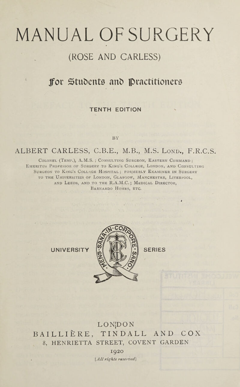 (ROSE AND CARLESS) ' jfoi’ Stu&ents ant> ipiactiUonecs TENTH EDITION BY ALBERT CARLESS, C.B.E., M.B., M.S. Lond., F.R.C.S. Colonel (Temp.), A.M.S. ; Consulting Surgeon, Eastern Command; Emeritus Professor of Surgery to King’s College, London, and Consulting Surgeon to King’s College Hospital; formerly Examiner in Surgery to the Universities of London, Glasgow, Manchester, Liverpool, and Leeds, and to the R.A.M.C.; Medical Director, Barnardo Homes, etc. LON|DON BAILLIERE, TINDALL AND COX 8, HENRIETTA STREET, COVENT GARDEN 1920 [All rights reserved]