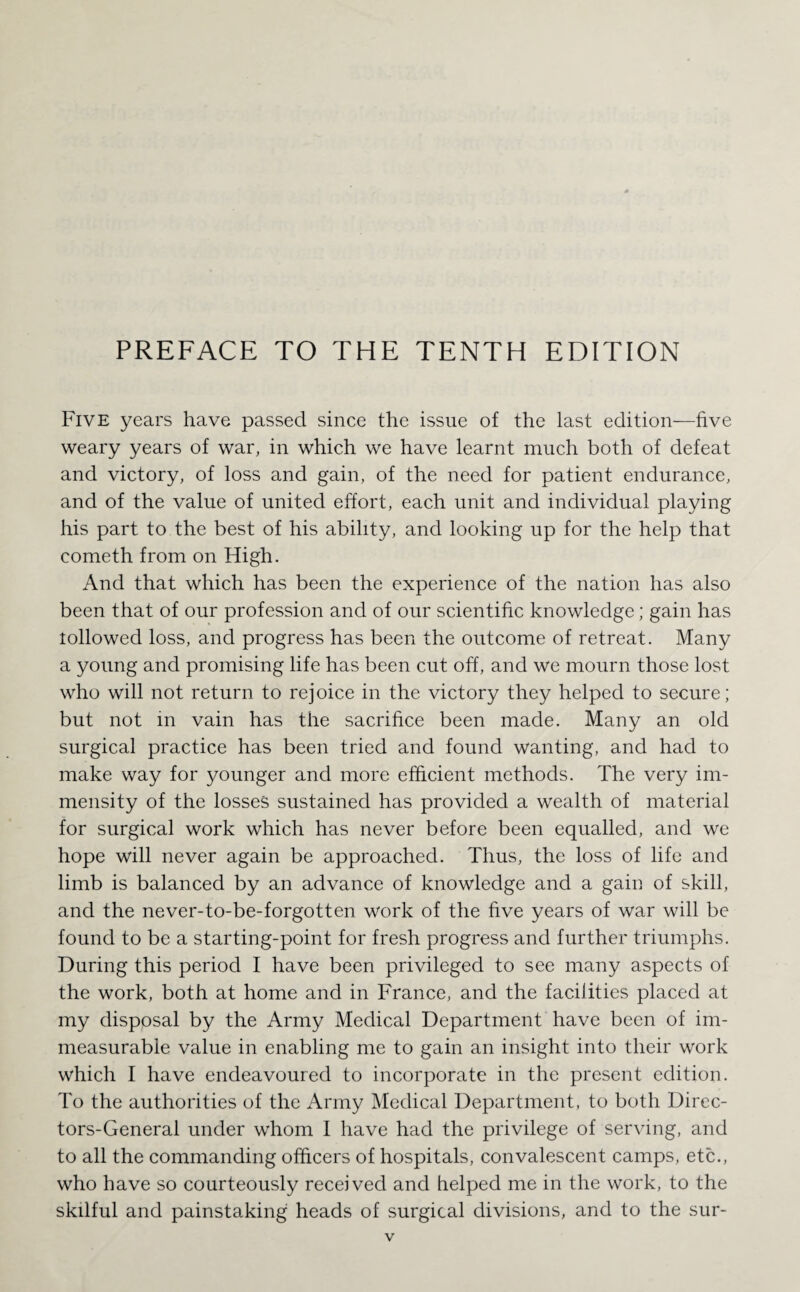 PREFACE TO THE TENTH EDITION Five years have passed since the issue of the last edition—five weary years of war, in which we have learnt much both of defeat and victory, of loss and gain, of the need for patient endurance, and of the value of united effort, each unit and individual playing his part to the best of his ability, and looking up for the help that eometh from on High. And that which has been the experience of the nation has also been that of our profession and of our scientific knowledge; gain has lollowed loss, and progress has been the outcome of retreat. Many a young and promising life has been cut off, and we mourn those lost who will not return to rejoice in the victory they helped to secure; but not m vain has the sacrifice been made. Many an old surgical practice has been tried and found wanting, and had to make way for younger and more efficient methods. The very im¬ mensity of the losses sustained has provided a wealth of material for surgical work which has never before been equalled, and we hope will never again be approached. Thus, the loss of life and limb is balanced by an advance of knowledge and a gain of skill, and the never-to-be-forgotten work of the five years of war will be found to be a starting-point for fresh progress and further triumphs. During this period I have been privileged to see many aspects of the work, both at home and in France, and the facilities placed at my disposal by the Army Medical Department have been of im¬ measurable value in enabling me to gain an insight into their work which I have endeavoured to incorporate in the present edition. To the authorities of the Army Medical Department, to both Direc- tors-General under whom I have had the privilege of serving, and to all the commanding officers of hospitals, convalescent camps, etc., who have so courteously received and helped me in the work, to the skilful and painstaking heads of surgical divisions, and to the sur-