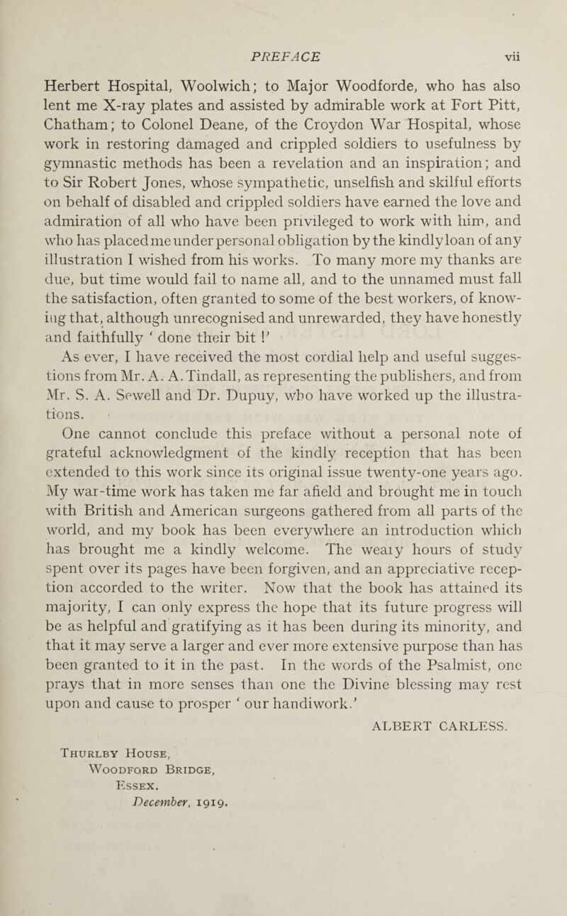 Herbert Hospital, Woolwich; to Major Woodforde, who has also lent me X-ray plates and assisted by admirable work at Fort Pitt, Chatham; to Colonel Deane, of the Croydon War Hospital, whose work in restoring damaged and crippled soldiers to usefulness by gymnastic methods has been a revelation and an inspiration; and to Sir Robert Jones, whose sympathetic, unselfish and skilful efforts on behalf of disabled and crippled soldiers have earned the love and admiration of all who have been privileged to work with him, and who has placed me under personal obligation by the kindly loan of any illustration I wished from his works. To many more my thanks are due, but time would fail to name all, and to the unnamed must fall the satisfaction, often granted to some of the best workers, of know¬ ing that, although unrecognised and unrewarded, they have honestly and faithfully ' done their bit !’ As ever, I have received the most cordial help and useful sugges¬ tions from Mr. A. A.Tindall, as representing the publishers, and from Mr. S. A. Sewell and Dr. Dupuy, who have worked up the illustra¬ tions. One cannot conclude this preface without a personal note of grateful acknowledgment of the kindly reception that has been extended to this work since its original issue twenty-one years ago. My war-time work has taken me far afield and brought me in touch with British and American surgeons gathered from all parts of the world, and my book has been everywhere an introduction which has brought me a kindly welcome. The weaiy hours of study spent over its pages have been forgiven, and an appreciative recep¬ tion accorded to the writer. Now that the book has attained its majority, I can only express the hope that its future progress will be as helpful and gratifying as it has been during its minority, and that it may serve a larger and ever more extensive purpose than has been granted to it in the past. In the words of the Psalmist, one prays that in more senses than one the Divine blessing may rest upon and cause to prosper ‘ our handiwork.’ ALBERT CARLESS. Thurlby House, Woodford Bridge, Essex. December, 1919.