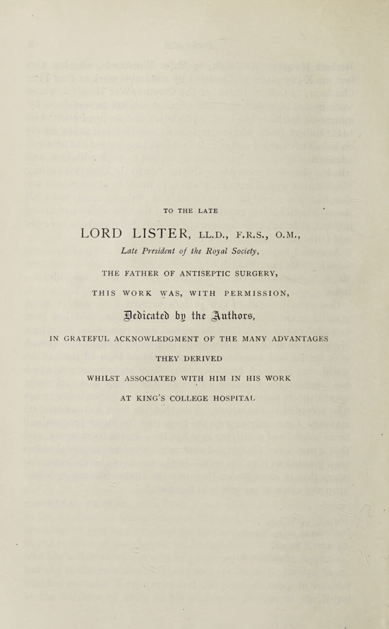 TO THE LATE LORD LISTER, ll.d., f.r.s., o.m., Late President of the Royal Society, THE FATHER OF ANTISEPTIC SURGERY, THIS WORK WAS, WITH PERMISSION, IPebicaitb bj> the Authors, IN GRATEFUL ACKNOWLEDGMENT OF THE MANY ADVANTAGES THEY DERIVED WHILST ASSOCIATED WITH HIM IN HIS WORK AT KING’S COLLEGE HOSPITAL