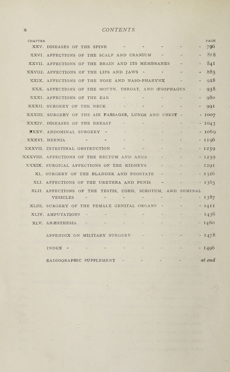 CHAPTER PAGE XXV. DISEASES OF THE SPINE - 796 XXVI. AFFECTIONS OF THE SCALP AND CRANIUM - - 8l 8 XXVII. AFFECTIONS OF THE BRAIN AND ITS MEMBRANES - * 84I XXVIII. AFFECTIONS OF THE LIPS AND JAWS - 885 XXIX. AFFECTIONS OF THE NOSE AND NASO-PHARYNX - - 918 XXX. AFFECTIONS OF THE MOUTH, THROAT, AND (ESOPHAGUS - 938 XXXI. AFFECTIONS OF THE EAR - 980 XXXII. SURGERY OF THE NECK _____ 991 XXXIII. SURGERY OF THE AIR PASSAGES, LUNGS AND CHEST - - IOO7 XXXIV. DISEASES OF THE BREAST - IO43 rfXXV. ABDOMINAL SURGERY ------ 1069 XXXVI. HERNIA - - - - - - -II96 XXXVII. INTESTINAL OBSTRUCTION - - - - - 1239 XXXVIII. AFFECTIONS OF THE RECTUM AND ANUS - - - 1259 XXXIX. SURGICAL AFFECTIONS OF THE KIDNEYS - - - I2gi XL. SURGERY OF THE BLADDER AND PROSTATE - - - 1326 XLI. AFFECTIONS OF THE URETHRA AND PENIS - 1365 XLII. AFFECTIONS OF THE TESTIS, CORD, SCROTUM, AND SEMINAL VESICLES - - - - - - -1387 XLIII. SURGERY OF THE FEMALE GENITAL ORGANS - - - I4II XLIV. AMPUTATIONS ------- 1436 XLV. ANAESTHESIA ------- 1460 APPENDIX ON MILITARY SURGERY - I 47 8 INDEX -------- I496 RADIOGRAPHIC SUPPLEMENT - - - - at end