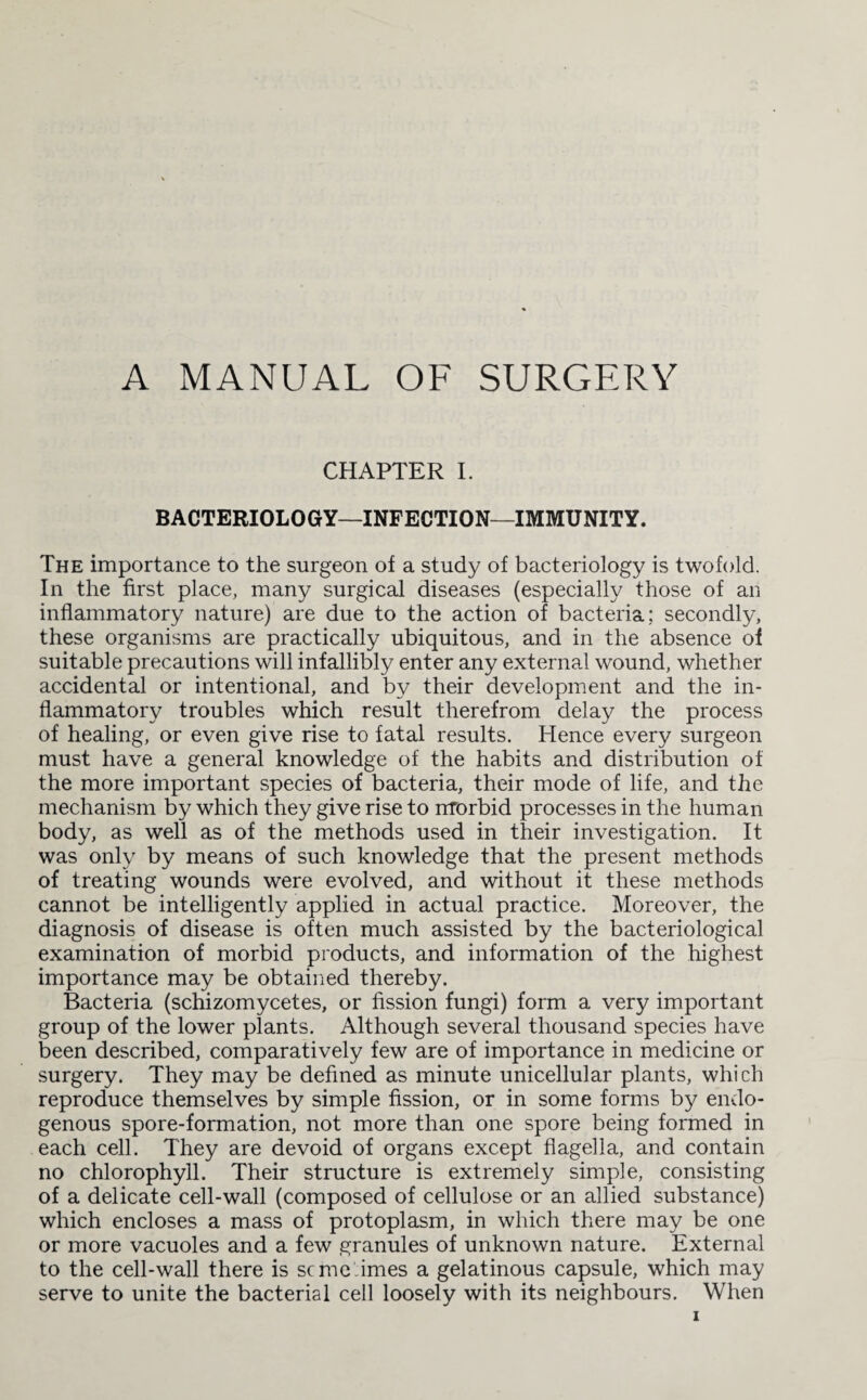 A MANUAL OF SURGERY CHAPTER I. BACTERIOLOGY—INFECTION—IMMUNITY. The importance to the surgeon of a study of bacteriology is twofold. In the first place, many surgical diseases (especially those of an inflammatory nature) are due to the action of bacteria; secondly, these organisms are practically ubiquitous, and in the absence of suitable precautions will infallibly enter any external wound, whether accidental or intentional, and by their development and the in¬ flammatory troubles which result therefrom delay the process of healing, or even give rise to fatal results. Hence every surgeon must have a general knowledge of the habits and distribution of the more important species of bacteria, their mode of life, and the mechanism by which they give rise to morbid processes in the human body, as well as of the methods used in their investigation. It was only by means of such knowledge that the present methods of treating wounds were evolved, and without it these methods cannot be intelligently applied in actual practice. Moreover, the diagnosis of disease is often much assisted by the bacteriological examination of morbid products, and information of the highest importance may be obtained thereby. Bacteria (schizomycetes, or fission fungi) form a very important group of the lower plants. Although several thousand species have been described, comparatively few are of importance in medicine or surgery. They may be defined as minute unicellular plants, which reproduce themselves by simple fission, or in some forms by endo¬ genous spore-formation, not more than one spore being formed in each cell. They are devoid of organs except flagella, and contain no chlorophyll. Their structure is extremely simple, consisting of a delicate cell-wall (composed of cellulose or an allied substance) which encloses a mass of protoplasm, in which there may be one or more vacuoles and a few granules of unknown nature. External to the cell-wall there is seme imes a gelatinous capsule, which may serve to unite the bacterial cell loosely with its neighbours. When