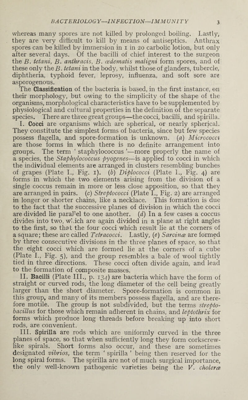 whereas many spores are not killed by prolonged boiling. Lastly, they are very difficult to kill by means of antiseptics. Anthrax spores can be killed by immersion in i in 20 carbolic lotion, but only after several days. Of the bacilli of chief interest to the surgeon the B. tetani, B. anthracis, B. oedematis maligni form spores, and of these only the B. tetani in the body, whilst those of glanders, tubercle, diphtheria, typhoid fever, leprosy, influenza, and soft sore are asporogenous. The Classification of the bacteria is based, in the first instance, on their morphology, but owing to the simplicity of the shape of the organisms, morphological characteristics have to be supplemented by physiological and cultural properties in the definition of the separate species. There are three great groups—the cocci, bacilli, and spirilla. I. Cocci are organisms which are spherical, or nearly spherical. They constitute the simplest forms of bacteria, since but few species possess flagella, and spore-formation is unknown, (a) Micrococci are those forms in which there is no definite arrangement into groups. The term ‘ staphylococcus ’—more properly the name of a species, the Staphylococcus pyogenes—is applied to cocci in which the individual elements are arranged in clusters resembling bunches of grapes (Plate I., Fig. 1). (b) Diplococci (Plate 1., Fig. 4) are forms in which the two elements arising from the division of a single coccus remain in more or less close apposition, so that they are arranged in pairs. (c) Streptococci (Plate I., Fig. 2) are arranged in longer or shorter chains, like a necklace. This formation is due to the fact that the successive planes of division in which the cocci are divided lie parallel to one another, (d) I11 a few cases a coccus divides into two, which are again divided in a plane at right angles to the first, so that the four cocci which result lie at the corners of a square; these are called Tetracocci. Lastly, (e) Sarcince are formed by three consecutive divisions in the three planes of space, so that the eight cocci which are formed lie at the corners of a cube (Plate I., Fig. 5), and the group resembles a bale of wool tightly tied in three directions. These cocci often divide again, and lead to the formation of composite masses. II. Bacilli (Plate III., p. 134) are bacteria which have the form of straight or curved rods, the long diameter of the cell being greatly larger than the short diameter. Spore-formation is common in this group, and many of its members possess flagella, and are there¬ fore motile. The group is not subdivided, but the terms strepto- bacillus for those which remain adherent in chains, and leptothrix for forms which produce long threads before breaking up into short rods, are convenient. III. Spirilla are rods which are uniformly curved in the three planes of space, so that when sufficiently long they form corkscrew¬ like spirals. Short forms also occur, and these are sometimes designated vibrios, the term ‘ spirilla ’ being then reserved for the long spiral forms. The spirilla are not of much surgical importance, the only well-known pathogenic varieties being the V. cholerce