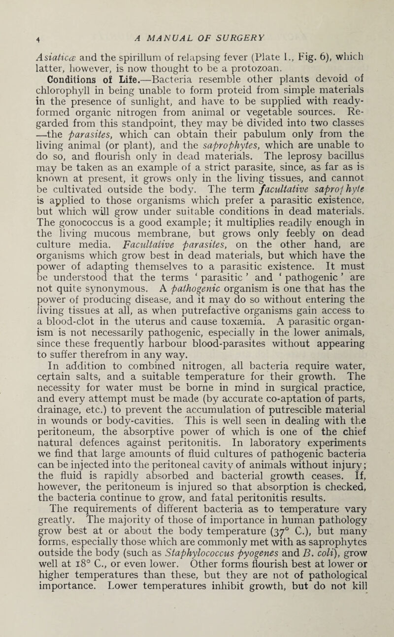 Asiaticce and the spirillum of relapsing fever (Plate l.. Fig. 6), which latter, however, is now thought to be a protozoan. Conditions of Life.—Bacteria resemble other plants devoid of chlorophyll in being unable to form proteid from simple materials in the presence of sunlight, and have to be supplied with ready- formed organic nitrogen from animal or vegetable sources. Re¬ garded from this standpoint, they may be divided into two classes —the parasites, which can obtain their pabulum only from the living animal (or plant), and the saprophytes, which are unable to do so, and flourish only in dead materials. The leprosy bacillus may be taken as an example of a strict parasite, since, as far as is known at present, it grows only in the living tissues, and cannot be cultivated outside the body. The term facultative saproj hyte is applied to those organisms which prefer a parasitic existence, but which will grow under suitable conditions in dead materials. The gonococcus is a good example; it multiplies readily enough in the living mucous membrane, but grows only feebly on dead culture media. Facultative parasites, on the other hand, are organisms which grow best in dead materials, but which have the power of adapting themselves to a parasitic existence. It must be understood that the terms ‘ parasitic ’ and ‘ pathogenic ’ are not quite synonymous. A pathogenic organism is one that has the power of producing disease, and it may do so without entering the living tissues at all, as when putrefactive organisms gain access to a blood-clot in the uterus and cause toxaemia. A parasitic organ¬ ism is not necessarily pathogenic, especially in the lower animals, since these frequently harbour blood-parasites without appearing to suffer therefrom in any way. In addition to combined nitrogen, all bacteria require water, certain salts, and a suitable temperature for their growth. The necessity for water must be borne in mind in surgical practice, and every attempt must be made (by accurate co-aptation of parts, drainage, etc.) to prevent the accumulation of putrescible material in wounds or body-cavities. This is well seen in dealing with the peritoneum, the absorptive power of which is one of the chief natural defences against peritonitis. In laboratory experiments we find that large amounts of fluid cultures of pathogenic bacteria can be injected into the peritoneal cavity of animals without injury; the fluid is rapidly absorbed and bacterial growth ceases. If, however, the peritoneum is injured so that absorption is checked, the bacteria continue to grow, and fatal peritonitis results. The requirements of different bacteria as to temperature vary greatly. The majority of those of importance in human pathology grow best at or about the body temperature (370 C.), but many forms, especially those which are commonly met with as saprophytes outside the body (such as Staphylococcus pyogenes and B. coli), grow well at 180 C., or even lower. Other forms flourish best at lower or higher temperatures than these, but they are not of pathological importance. Lower temperatures inhibit growth, but do not kill