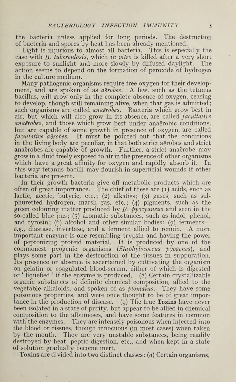 the bacteria unless applied for long periods. The destruction of bacteria and spores by heat has been already mentioned. Light is injurious to almost all bacteria. This is especially the case with B. tuberculosis, which in vitro is killed after a very short exposure to sunlight and more slowly by diffused daylight. The action seems to depend on the formation of peroxide of hydrogen in the culture medium. Many pathogenic organisms require free oxygen for their develop¬ ment, and are spoken of as aerobes. A few, such as the tetanus bacillus, will grow only in the complete absence of oxygen, ceasing to develop, though still remaining alive, when that gas is admitted; such organisms are called anaerobes. Bacteria which grow best in air, but which will also grow in its absence, are called facultative anaerobes, and those which grow best under anaerobic conditions, but are capable of some growth in presence of oxygen, are called facultative aerobes. It must be pointed out that the conditions in the living body are peculiar, in that both strict aerobes and strict anaerobes are capable of growth. Further, a strict anaerobe may grow in a fluid freely exposed to air in the presence of other organisms which have a great affinity for oxygen and rapidly absorb it. In this way tetanus bacilli may flourish in superficial wounds if other bacteria are present. In their growth bacteria give off metabolic products which are often of great importance. The chief of these are (i) acids, such as lactic, acetic, butyric, etc.; (2) alkalies; (3) gases, such as sul¬ phuretted hydrogen, marsh gas, etc.; (4) pigments, such as the green colouring matter produced by B. pyocyaneus and seen in the so-called blue pus; (5) aromatic substances, such as indol, phenol, and tyrosin; (6) alcohol and other similar bodies; (7) ferments— e.g., diastase, invertase, and a ferment allied to rennin. A more important enzyme is one resembling trypsin and having the power of peptonizing proteid material. It is produced by one of the commonest pyogenic organisms (Staphylococcus pyogenes), and plays some part in the destruction of the tissues in suppuration. Its presence or absence is ascertained by cultivating the organism on gelatin or coagulated blood-serum, either of which is digested or ‘ liquefied ’ if the enzyme is produced. (8) Certain crystallizable organic substances of definite chemical composition, allied to the vegetable alkaloids, and spoken of as ptomains. They have some poisonous properties, and were once thought to be of great impor¬ tance in the production of disease. (9) The true Toxins have never been isolated in a state of purity, but appear to be allied in chemical composition to the albumoses, and have some features in common with the enzymes. They are intensely poisonous when injected into the blood or tissues, though innocuous (in most cases) when taken by the mouth. They are very unstable substances, being readily destroyed by heat, peptic digestion, etc., and when kept in a state of solution gradually become inert. Toxins are divided into two distinct classes: (a) Certain organisms,