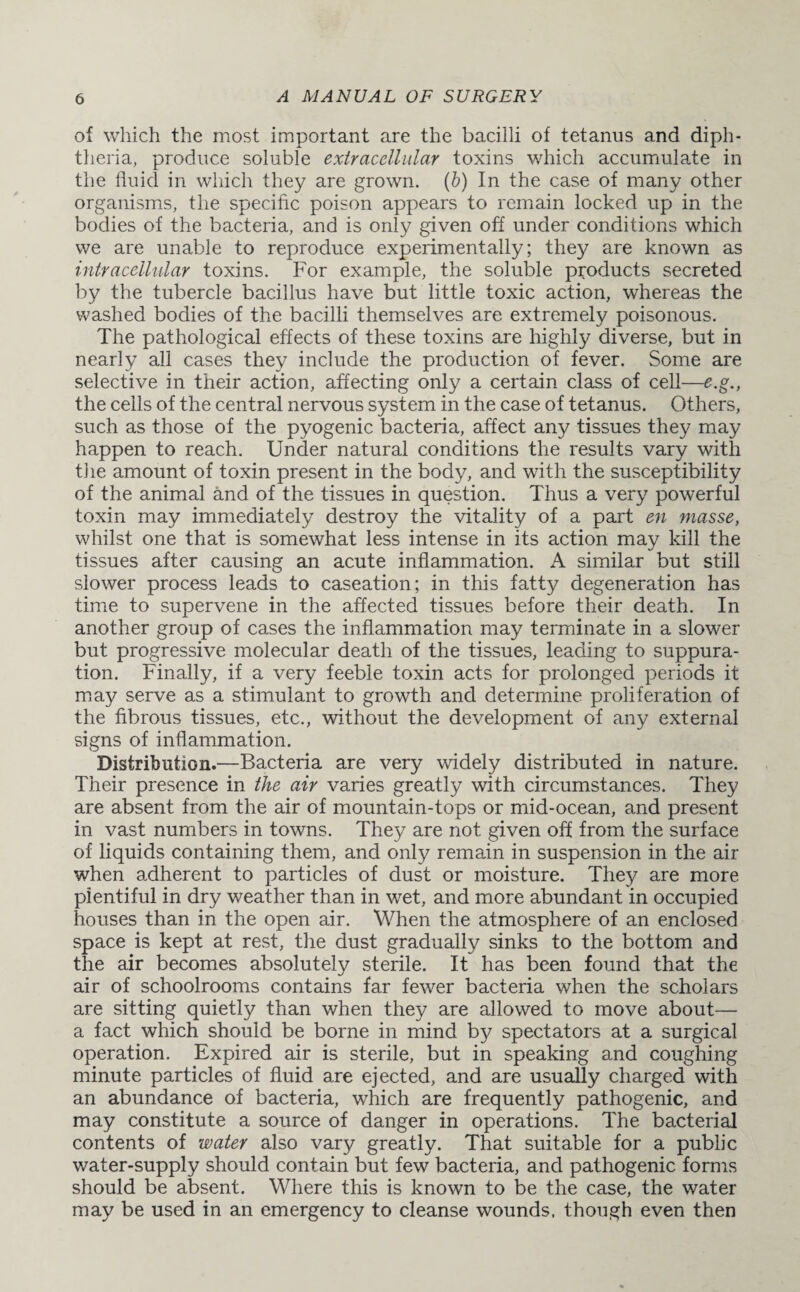 of which the most important are the bacilli of tetanus and diph¬ theria, produce soluble extracellular toxins which accumulate in the fluid in which they are grown. (b) In the case of many other organisms, the specific poison appears to remain locked up in the bodies of the bacteria, and is only given off under conditions which we are unable to reproduce experimentally; they are known as intracellular toxins. For example, the soluble products secreted by the tubercle bacillus have but little toxic action, whereas the washed bodies of the bacilli themselves are extremely poisonous. The pathological effects of these toxins are highly diverse, but in nearly all cases they include the production of fever. Some are selective in their action, affecting only a certain class of cell—e.g., the cells of the central nervous system in the case of tetanus. Others, such as those of the pyogenic bacteria, affect any tissues they may happen to reach. Under natural conditions the results vary with tiie amount of toxin present in the body, and with the susceptibility of the animal and of the tissues in question. Thus a very powerful toxin may immediately destroy the vitality of a part en masse, whilst one that is somewhat less intense in its action may kill the tissues after causing an acute inflammation. A similar but still slower process leads to caseation; in this fatty degeneration has time to supervene in the affected tissues before their death. In another group of cases the inflammation may terminate in a slower but progressive molecular death of the tissues, leading to suppura¬ tion. Finally, if a very feeble toxin acts for prolonged periods it may serve as a stimulant to growth and determine proliferation of the fibrous tissues, etc., without the development of any external signs of inflammation. Distribution.—Bacteria are very widely distributed in nature. Their presence in the air varies greatly with circumstances. They are absent from the air of mountain-tops or mid-ocean, and present in vast numbers in towns. They are not given off from the surface of liquids containing them, and only remain in suspension in the air when adherent to particles of dust or moisture. They are more plentiful in dry weather than in wet, and more abundant in occupied houses than in the open air. When the atmosphere of an enclosed space is kept at rest, the dust gradually sinks to the bottom and the air becomes absolutely sterile. It has been found that the air of schoolrooms contains far fewer bacteria when the scholars are sitting quietly than when they are allowed to move about— a fact which should be borne in mind by spectators at a surgical operation. Expired air is sterile, but in speaking and coughing minute particles of fluid are ejected, and are usually charged with an abundance of bacteria, which are frequently pathogenic, and may constitute a source of danger in operations. The bacterial contents of water also vary greatly. That suitable for a public water-supply should contain but few bacteria, and pathogenic forms should be absent. Where this is known to be the case, the water may be used in an emergency to cleanse wounds, though even then