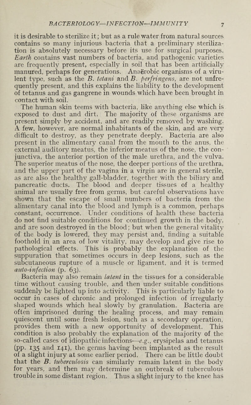 it is desirable to sterilize it; but as a rule water from natural sources contains so many injurious bacteria that a preliminary steriliza¬ tion is absolutely necessary before its use for surgical purposes. Earth contains vast numbers of bacteria, and pathogenic varieties are frequently present, especially in soil that has been artificially manured, perhaps for generations. Anaerobic organisms of a viru¬ lent type, such as the B. tetani and B. perfringens, are not unfre- quently present, and this explains the liability to the development of tetanus and gas gangrene in wounds which have been brought in contact with soil. The human skin teems with bacteria, like anything else which is exposed to dust and dirt. The majority of these organisms are present simply by accident, and are readily removed by washing. A few, however, are normal inhabitants of the skin, and are very difficult to destroy, as they penetrate deeply. Bacteria are also present in the alimentary canal from the mouth to the anus, the external auditory meatus, the inferior meatus of the nose, the con¬ junctiva, the anterior portion of the male urethra, and the vulva. The superior meatus of the nose, the deeper portions of the urethra, and the upper part of the vagina in a virgin are in general sterile, as are also the healthy gall-bladder, together with the biliary and pancreatic ducts. The blood and deeper tissues of a healthy animal are usually free from germs, but careful observations have shown that the escape of small numbers of bacteria from the alimentary canal into the blood and lymph is a common, perhaps constant, occurrence. Under conditions of health these bacteria do not find suitable conditions for continued growth in the body, and are soon destroyed in the blood; but when the general vitality of the body is lowered, they may persist and, finding a suitable foothold in an area of low vitality, may develop and give rise to pathological effects. This is probably the explanation of the suppuration that sometimes occurs in deep lesions, such as the subcutaneous rupture of a muscle or ligament, and it is termed auto-infection (p. 63). Bacteria may also remain latent in the tissues for a considerable time without causing trouble, and then under suitable conditions suddenly be lighted up into activity. This is particularly liable to occur in cases of chronic and prolonged infection of irregularly shaped wounds which heal slowly by granulation. Bacteria are often imprisoned during the healing process, and may remain quiescent until some fresh lesion, such as a secondary operation, provides them with a new opportunity of development. This condition is also probably the explanation of the majority of the so-called cases of idiopathic infections—e.g., erysipelas and tetanus (pp. *35 and 141), the germs having been implanted as the result of a slight injury at some earlier period. There can be little doubt that the B. tuberculosis can similarly remain latent in the body for years, and then may determine an outbreak of tuberculous trouble in some distant region. Thus a slight injury to the knee has