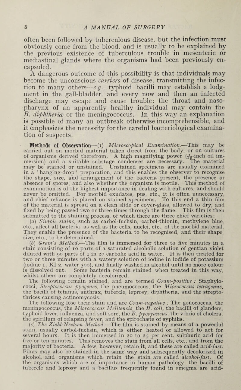 often been followed by tuberculous disease, but the infection must obviously come from the blood, and is usually to be explained by the previous existence of tuberculous trouble in mesenteric or mediastinal glands where the organisms had been previously en- capsuled. A dangerous outcome of this possibility is that individuals may become the unconscious carriers of disease, transmitting the infec¬ tion to many others—e.g., typhoid bacilli may establish a lodg¬ ment in the gall-bladder, and every now and then an infected discharge may escape and cause trouble: the throat and naso¬ pharynx of an apparently healthy individual may contain the B. diphtheria or the meningococcus. In this way an explanation is possible of many an outbreak otherwise incomprehensible, and it emphasizes the necessity for the careful bacteriological examina¬ tion of suspects. Methods of Observation—(i) Microscopical Examination.—This may be carried out on morbid material taken direct from the body, or on cultures of organisms derived therefrom. A high magnifying power (T’^-inch oil im¬ mersion) and a suitable substage condenser are necessary. The material may be stained or unstained. Unstained specimens are usually examined in a ‘ hanging-drop ’ preparation, and this enables the observer to recognise the shape, size, and arrangement of the bacteria present, the presence or absence of spores, and also whether the organism is motile. This method of examination is of the highest importance in dealing with cultures, and should never be omitted. For morbid exudates, pus, etc., it is often unnecessary, and chief reliance is placed on stained specimens. To this end a thin film of the material is spread on a clean slide or cover-glass, allowed to dry, and fixed by being passed two or three times through the flame. This film is then submitted to the staining process, of which there are three chief varieties: (a) Simple stains, such as carbol-fuchsin, carbol-thionin, methylene blue, etc., affect all bacteria, as well as the cells, nuclei, etc., of the morbid material. They enable the presence of the bacteria to be recognised, and their shape, size, etc., to be determined. (b) Gram’s Method.—The film is immersed for three to five minutes in a stain consisting of io parts of a saturated alcoholic solution of gentian violet diluted with 90 parts of 1 in 20 carbolic acid in water. It is then treated for two or three minutes with a watery solution of iodine in iodide of potassium (iodine 1, KI 2, water 300), and finally washed in alcohol until no more colour is dissolved out. Some bacteria remain stained when treated in this way, whilst others are completely decolorized. The following remain stained, and are termed Gram-positive : Staphylo¬ cocci, Streptococcus pyogenes, the pneumococcus, the Micrococcus tetragenus, the bacilli of tetanus, anthrax, tubercle, leprosy, diphtheria, and the strepto- thrices causing actinomycosis. The following lose their stain and are Grayn-negative : The gonococcus, the meningococcus, the Micrococcus Melitensis, the B. coli, the bacilli of glanders, typhoid fever, influenza, and soft sore, the B. pyocyaneus, the vibrio of cholera, the spirillum of relapsing fever, and the spirochaete of syphilis. (c) The Ziehl-Neel sen Method.—The film is stained by means of a powerful stain, usually carbol-fuchsin, which is either heated or allowed to act for several hours. It is then immersed in 20 to 25 per cent, sulphuric acid for five or ten minutes. This removes the stain from all cells, etc., and from the majority of bacteria. A few, however, retain it, and these are called acid-fast. Films may also be stained in the same way and subsequently decolorized in alcohol, and organisms which retain the stain are called alcohol-fast. Of the organisms which are of importance in human pathology, the bacilli of tubercle and leprosy and a bacillus frequently found in smegma are acid-