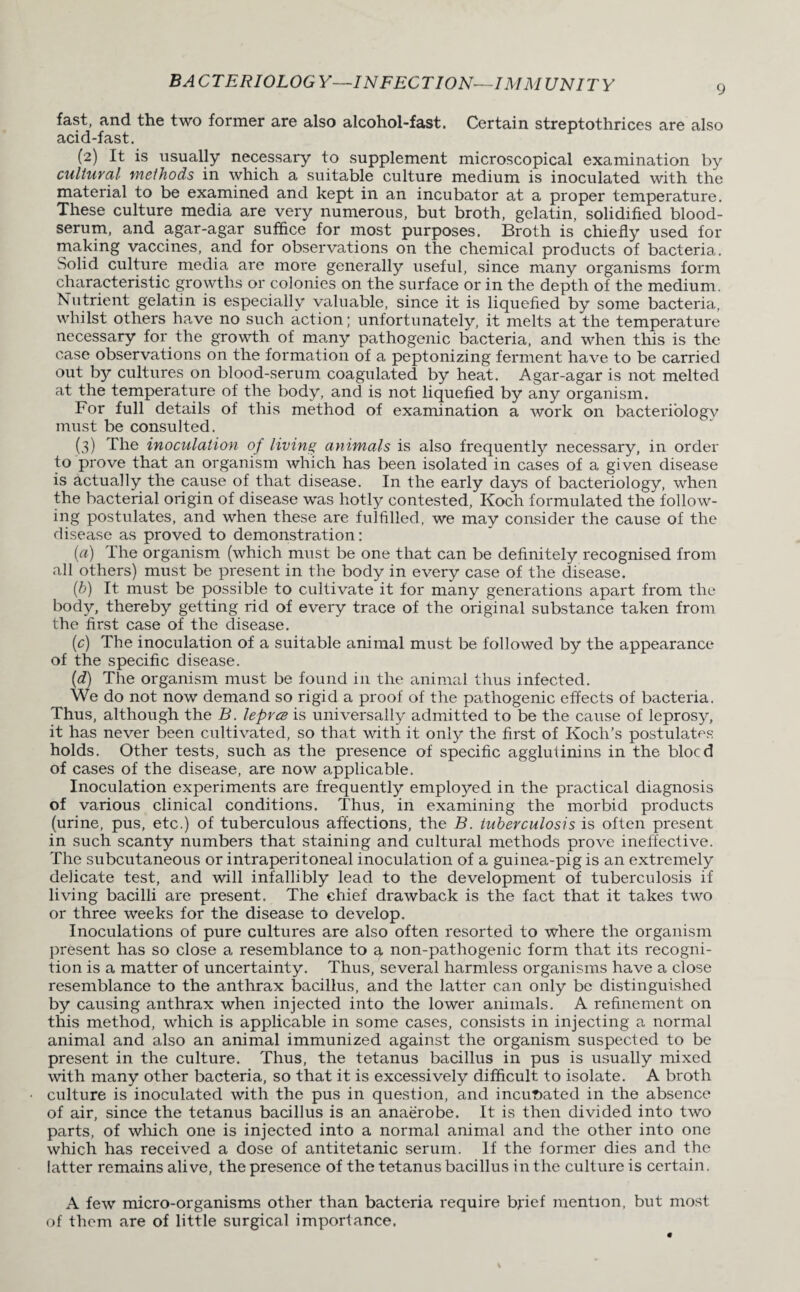 fast, and the two former are also alcohol-fast. Certain streptothrices are also acid-fast. (2) It is usually necessary to supplement microscopical examination by cultural methods in which a suitable culture medium is inoculated with the material to be examined and kept in an incubator at a proper temperature. These culture media are very numerous, but broth, gelatin, solidified blood- serum, and agar-agar suffice for most purposes. Broth is chiefly used for making vaccines, and for observations on the chemical products of bacteria. Solid culture media are more generally useful, since many organisms form characteristic growths or colonies on the surface or in the depth of the medium. Nutrient gelatin is especially valuable, since it is liquefied by some bacteria., whilst others have no such action; unfortunately, it melts at the temperature necessary for the growth of nmny pathogenic bacteria, and when this is the case observations on the formation of a peptonizing ferment have to be carried out bjr cultures on blood-serum coagulated by heat. Agar-agar is not melted at the temperature of the body, and is not liquefied by any organism. For full details of this method of examination a work on bacteriology must be consulted. (3) The inoculation of living animals is also frequently necessary, in order to prove that an organism which has been isolated in cases of a given disease is actually the cause of that disease. In the early days of bacteriology, when the bacterial origin of disease was hotly contested, Koch formulated the follow¬ ing postulates, and when these are fulfilled, we may consider the cause of the disease as proved to demonstration: (a) The organism (which must be one that can be definitely recognised from all others) must be present in the body in every case of the disease. (b) It must be possible to cultivate it for many generations apart from the body, thereby getting rid of every trace of the original substance taken from the first case of the disease. (c) The inoculation of a suitable animal must be followed by the appearance of the specific disease. (d) The organism must be found in the animal thus infected. We do not now demand so rigid a proof of the pathogenic effects of bacteria. Thus, although the B. leprce is universally admitted to be the cause of leprosy, it has never been cultivated, so that with it only the first of Koch’s postulates holds. Other tests, such as the presence of specific agglutinins in the blocd of cases of the disease, are now applicable. Inoculation experiments are frequently employed in the practical diagnosis of various clinical conditions. Thus, in examining the morbid products (urine, pus, etc.) of tuberculous affections, the B. tuberculosis is often present in such scanty numbers that staining and cultural methods prove ineffective. The subcutaneous or intraperitoneal inoculation of a guinea-pig is an extremely delicate test, and will infallibly lead to the development of tuberculosis if living bacilli are present. The chief drawback is the fact that it takes two or three weeks for the disease to develop. Inoculations of pure cultures are also often resorted to where the organism present has so close a resemblance to a non-pathogenic form that its recogni¬ tion is a matter of uncertainty. Thus, several harmless organisms have a close resemblance to the anthrax bacillus, and the latter can only be distinguished by causing anthrax when injected into the lower animals. A refinement on this method, which is applicable in some cases, consists in injecting a normal animal and also an animal immunized against the organism suspected to be present in the culture. Thus, the tetanus bacillus in pus is usually mixed with many other bacteria, so that it is excessively difficult to isolate. A broth culture is inoculated with the pus in question, and incirDated in the absence of air, since the tetanus bacillus is an anaerobe. It is then divided into two parts, of which one is injected into a normal animal and the other into one which has received a dose of antitetanic serum. If the former dies and the latter remains alive, the presence of the tetanus bacillus in the culture is certain. A few micro-organisms other than bacteria require brief mention, but most of them are of little surgical importance.