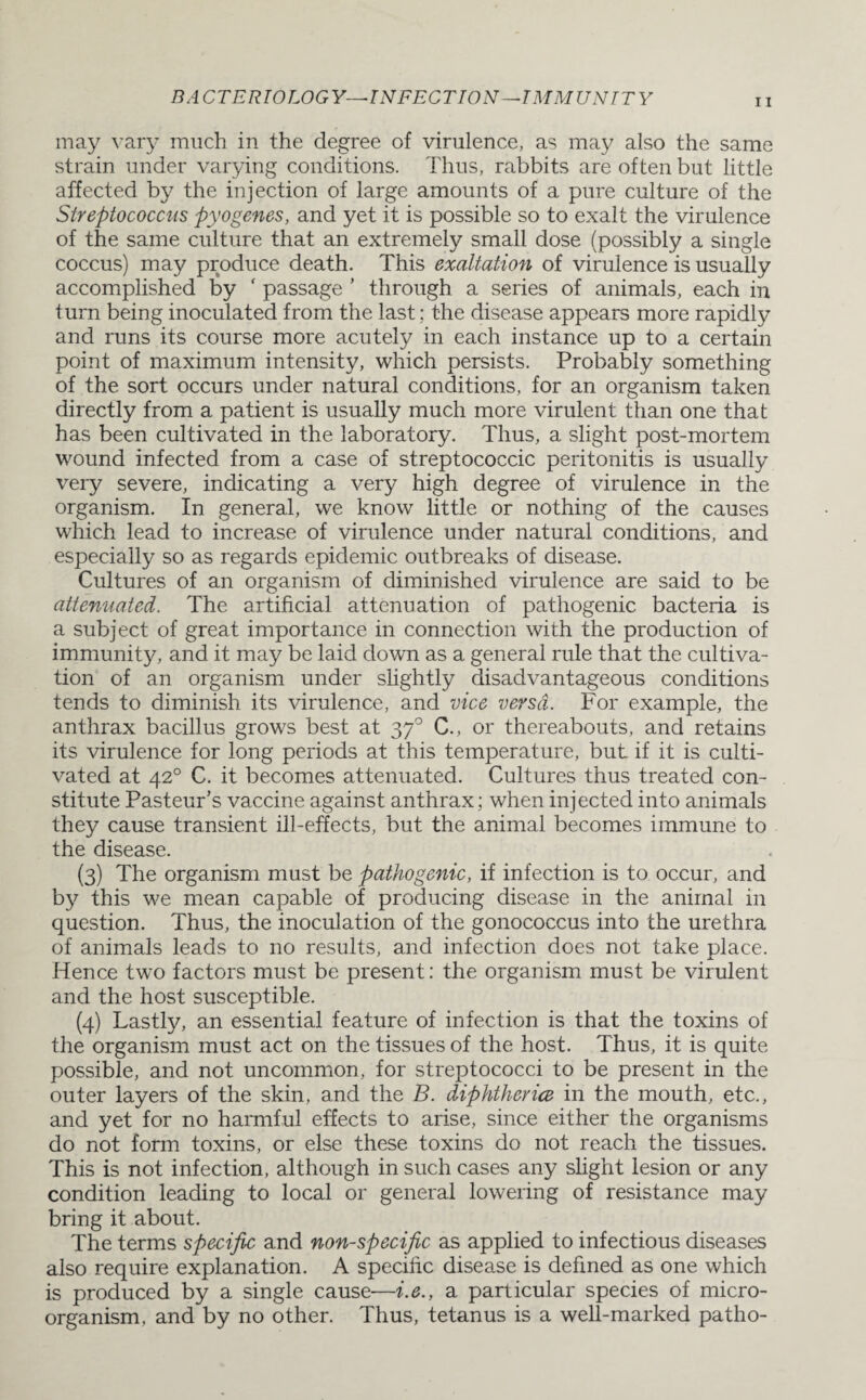 may vary much in the degree of virulence, as may also the same strain under varying conditions. Thus, rabbits are often but little affected by the injection of large amounts of a pure culture of the Streptococcus pyogenes, and yet it is possible so to exalt the virulence of the same culture that an extremely small dose (possibly a single coccus) may produce death. This exaltation of virulence is usually accomplished by ‘ passage ’ through a series of animals, each in turn being inoculated from the last; the disease appears more rapidly and runs its course more acutely in each instance up to a certain point of maximum intensity, which persists. Probably something of the sort occurs under natural conditions, for an organism taken directly from a patient is usually much more virulent than one that has been cultivated in the laboratory. Thus, a slight post-mortem wound infected from a case of streptococcic peritonitis is usually very severe, indicating a very high degree of virulence in the organism. In general, we know little or nothing of the causes which lead to increase of virulence under natural conditions, and especially so as regards epidemic outbreaks of disease. Cultures of an organism of diminished virulence are said to be attenuated. The artificial attenuation of pathogenic bacteria is a subject of great importance in connection with the production of immunity, and it may be laid down as a general rule that the cultiva¬ tion of an organism under slightly disadvantageous conditions tends to diminish its virulence, and vice versa. For example, the anthrax bacillus grows best at 370 C., or thereabouts, and retains its virulence for long periods at this temperature, but if it is culti¬ vated at 420 C. it becomes attenuated. Cultures thus treated con¬ stitute Pasteur’s vaccine against anthrax; when injected into animals they cause transient ill-effects, but the animal becomes immune to the disease. (3) The organism must be pathogenic, if infection is to occur, and by this we mean capable of producing disease in the animal in question. Thus, the inoculation of the gonococcus into the urethra of animals leads to no results, and infection does not take place. Hence two factors must be present: the organism must be virulent and the host susceptible. (4) Lastly, an essential feature of infection is that the toxins of the organism must act on the tissues of the host. Thus, it is quite possible, and not uncommon, for streptococci to be present in the outer layers of the skin, and the B. diphtheria in the mouth, etc., and yet for no harmful effects to arise, since either the organisms do not form toxins, or else these toxins do not reach the tissues. This is not infection, although in such cases any slight lesion or any condition leading to local or general lowering of resistance may bring it about. The terms specific and non-specific as applied to infectious diseases also require explanation. A specific disease is defined as one which is produced by a single cause—i.e., a particular species of micro¬ organism. and by no other. Thus, tetanus is a well-marked patho-