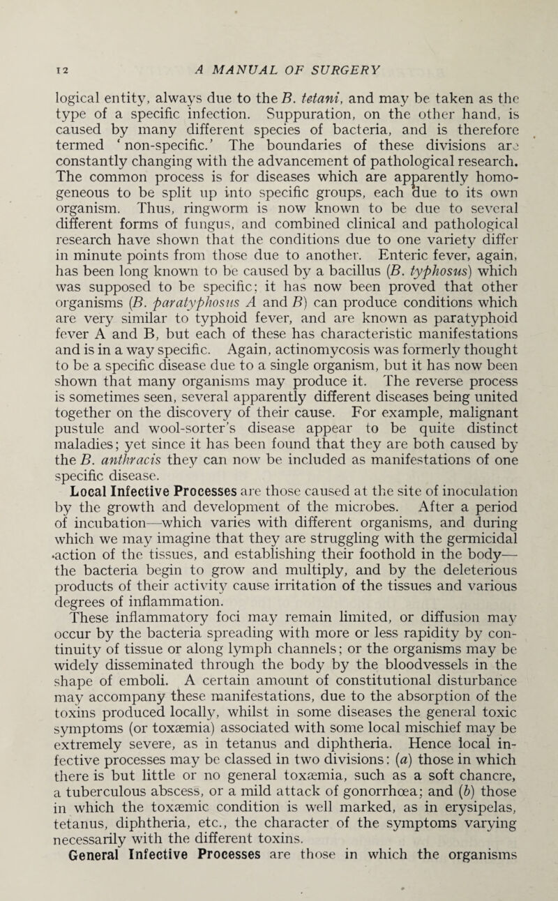 logical entity, always due to the B. tetani, and may be taken as the type of a specific infection. Suppuration, on the other hand, is caused by many different species of bacteria, and is therefore termed ‘ non-specific. ’ The boundaries of these divisions arc constantly changing with the advancement of pathological research. The common process is for diseases which are apparently homo¬ geneous to be split up into specific groups, each due to its own organism. Thus, ringworm is now known to be due to several different forms of fungus, and combined clinical and pathological research have shown that the conditions due to one variety differ in minute points from those due to another. Enteric fever, again, has been long known to be caused by a bacillus (.B. typhosus) which was supposed to be specific; it has now been proved that other organisms (B. paratyphosus A and B) can produce conditions which are very similar to typhoid fever, and are known as paratyphoid fever A and B, but each of these has characteristic manifestations and is in a way specific. Again, actinomycosis was formerly thought to be a specific disease due to a single organism, but it has now been shown that many organisms may produce it. The reverse process is sometimes seen, several apparently different diseases being united together on the discovery of their cause. For example, malignant pustule and wool-sorter’s disease appear to be quite distinct maladies; yet since it has been found that they are both caused by the B. anthracis they can now be included as manifestations of one specific disease. Local Infective Processes are those caused at the site of inoculation by the growth and development of the microbes. After a period of incubation—which varies with different organisms, and during which we may imagine that they are struggling with the germicidal •action of the tissues, and establishing their foothold in the body— the bacteria begin to grow and multiply, and by the deleterious products of their activity cause irritation of the tissues and various degrees of inflammation. These inflammatory foci may remain limited, or diffusion may occur by the bacteria spreading with more or less rapidity by con¬ tinuity of tissue or along lymph channels; or the organisms may be widely disseminated through the body by the bloodvessels in the shape of emboli. A certain amount of constitutional disturbance may accompany these manifestations, due to the absorption of the toxins produced locally, whilst in some diseases the general toxic symptoms (or toxaemia) associated with some local mischief may be extremely severe, as in tetanus and diphtheria. Hence local in¬ fective processes may be classed in two divisions: (a) those in which there is but little or no general toxaemia, such as a soft chancre, a tuberculous abscess, or a mild attack of gonorrhoea; and (h) those in which the toxaemic condition is well marked, as in erysipelas, tetanus, diphtheria, etc., the character of the symptoms varying necessarily with the different toxins. General Infective Processes are those in which the organisms